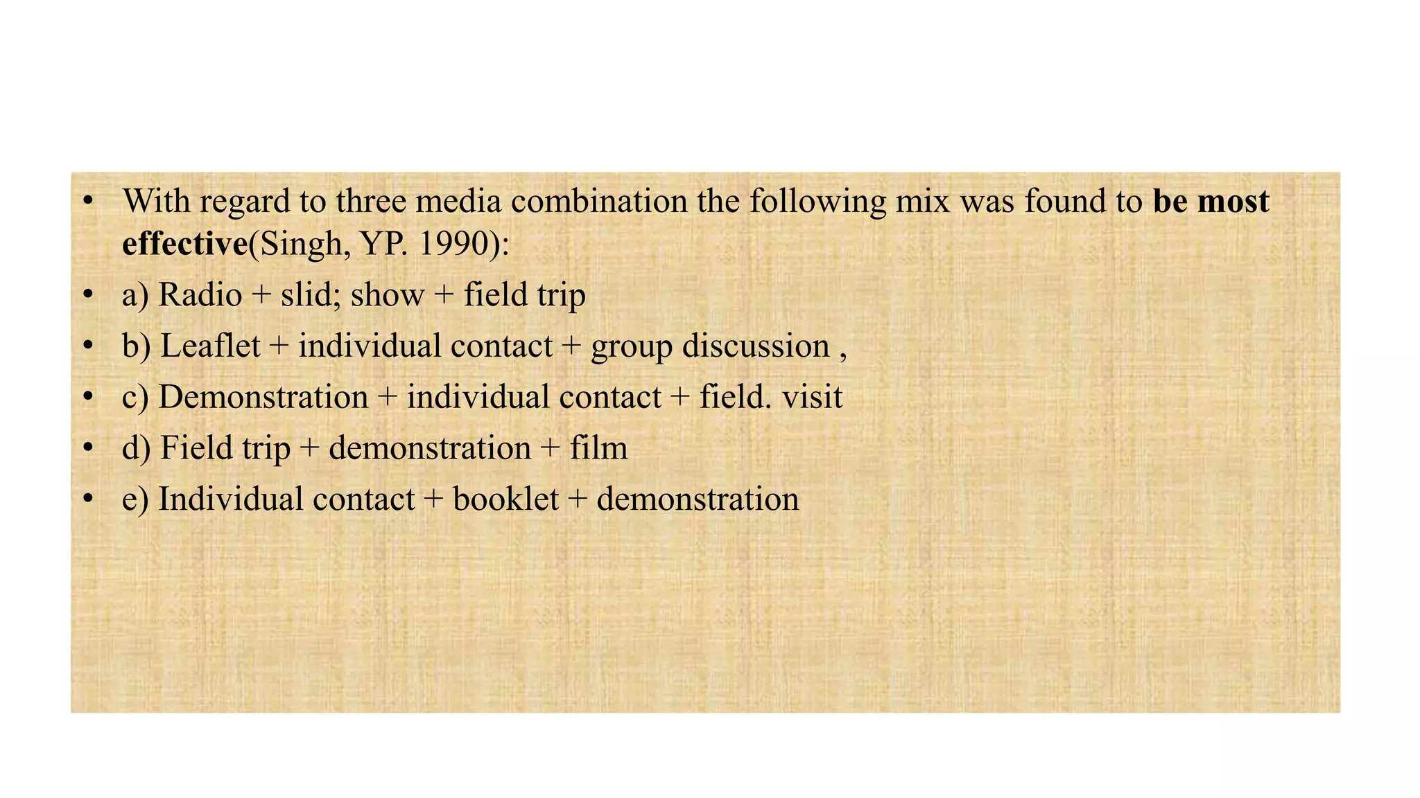 • With regard to three media combination the following mix was found to be most
effective(Singh, YP. 1990):
• a) Radio + slid; show + field trip
• b) Leaflet + individual contact + group discussion ,
• c) Demonstration + individual contact + field. visit
• d) Field trip + demonstration + film
• e) Individual contact + booklet + demonstration
 