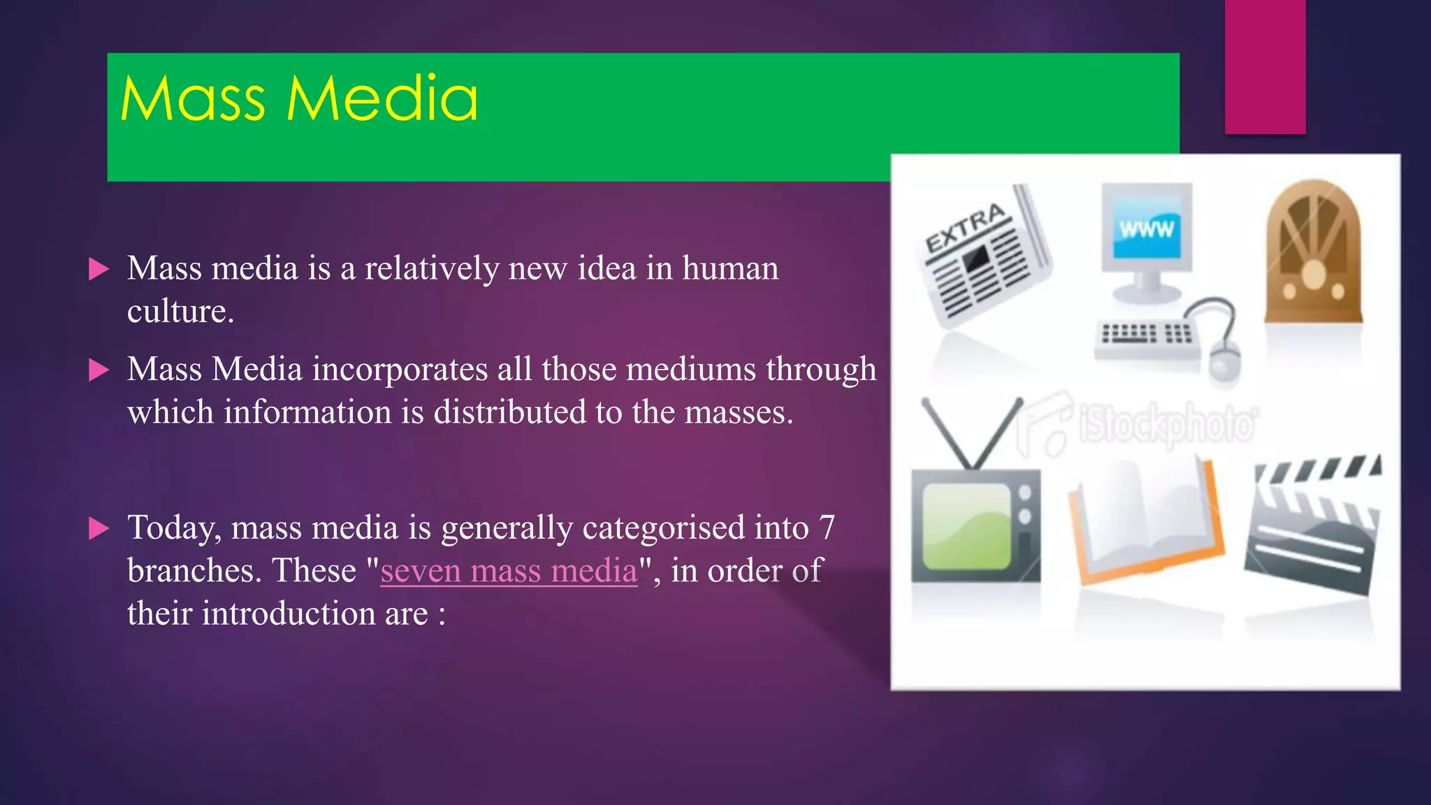 Mass Media
 Mass media is a relatively new idea in human
culture.
 Mass Media incorporates all those mediums through
which information is distributed to the masses.
 Today, mass media is generally categorised into 7
branches. These "seven mass media", in order of
their introduction are :
 