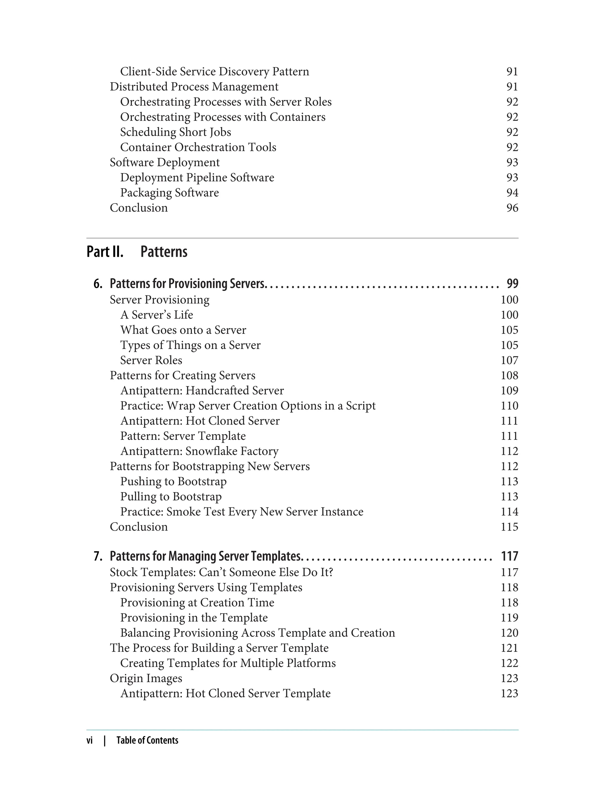Client-Side Service Discovery Pattern 91
Distributed Process Management 91
Orchestrating Processes with Server Roles 92
Orchestrating Processes with Containers 92
Scheduling Short Jobs 92
Container Orchestration Tools 92
Software Deployment 93
Deployment Pipeline Software 93
Packaging Software 94
Conclusion 96
Part II. Patterns
6. Patterns for Provisioning Servers. . . . . . . . . . . . . . . . . . . . . . . . . . . . . . . . . . . . . . . . . . . . 99
Server Provisioning 100
A Server’s Life 100
What Goes onto a Server 105
Types of Things on a Server 105
Server Roles 107
Patterns for Creating Servers 108
Antipattern: Handcrafted Server 109
Practice: Wrap Server Creation Options in a Script 110
Antipattern: Hot Cloned Server 111
Pattern: Server Template 111
Antipattern: Snowflake Factory 112
Patterns for Bootstrapping New Servers 112
Pushing to Bootstrap 113
Pulling to Bootstrap 113
Practice: Smoke Test Every New Server Instance 114
Conclusion 115
7. Patterns for Managing Server Templates. . . . . . . . . . . . . . . . . . . . . . . . . . . . . . . . . . . . 117
Stock Templates: Can’t Someone Else Do It? 117
Provisioning Servers Using Templates 118
Provisioning at Creation Time 118
Provisioning in the Template 119
Balancing Provisioning Across Template and Creation 120
The Process for Building a Server Template 121
Creating Templates for Multiple Platforms 122
Origin Images 123
Antipattern: Hot Cloned Server Template 123
vi | Table of Contents
 