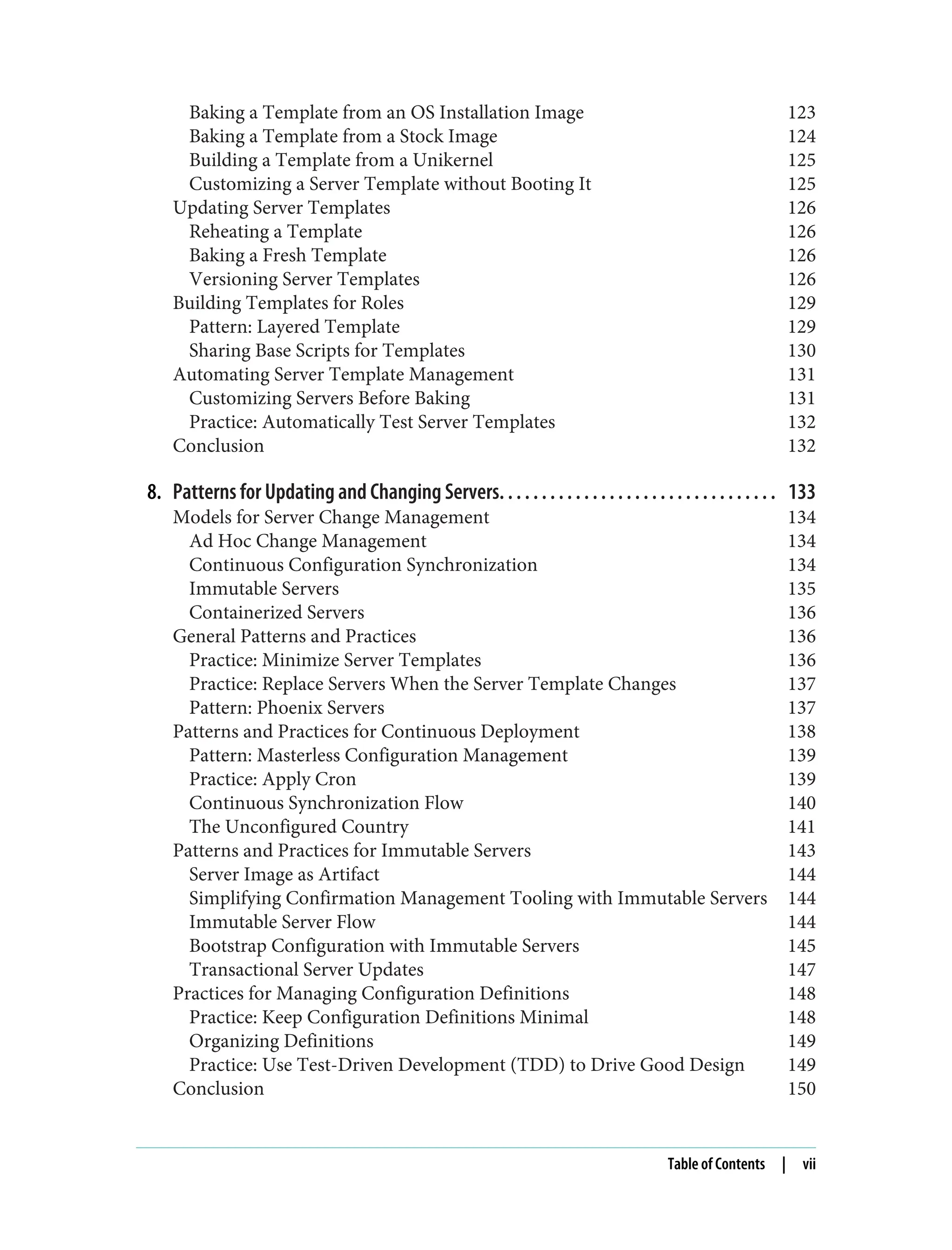 Baking a Template from an OS Installation Image 123
Baking a Template from a Stock Image 124
Building a Template from a Unikernel 125
Customizing a Server Template without Booting It 125
Updating Server Templates 126
Reheating a Template 126
Baking a Fresh Template 126
Versioning Server Templates 126
Building Templates for Roles 129
Pattern: Layered Template 129
Sharing Base Scripts for Templates 130
Automating Server Template Management 131
Customizing Servers Before Baking 131
Practice: Automatically Test Server Templates 132
Conclusion 132
8. Patterns for Updating and Changing Servers. . . . . . . . . . . . . . . . . . . . . . . . . . . . . . . . . 133
Models for Server Change Management 134
Ad Hoc Change Management 134
Continuous Configuration Synchronization 134
Immutable Servers 135
Containerized Servers 136
General Patterns and Practices 136
Practice: Minimize Server Templates 136
Practice: Replace Servers When the Server Template Changes 137
Pattern: Phoenix Servers 137
Patterns and Practices for Continuous Deployment 138
Pattern: Masterless Configuration Management 139
Practice: Apply Cron 139
Continuous Synchronization Flow 140
The Unconfigured Country 141
Patterns and Practices for Immutable Servers 143
Server Image as Artifact 144
Simplifying Confirmation Management Tooling with Immutable Servers 144
Immutable Server Flow 144
Bootstrap Configuration with Immutable Servers 145
Transactional Server Updates 147
Practices for Managing Configuration Definitions 148
Practice: Keep Configuration Definitions Minimal 148
Organizing Definitions 149
Practice: Use Test-Driven Development (TDD) to Drive Good Design 149
Conclusion 150
Table of Contents | vii
 