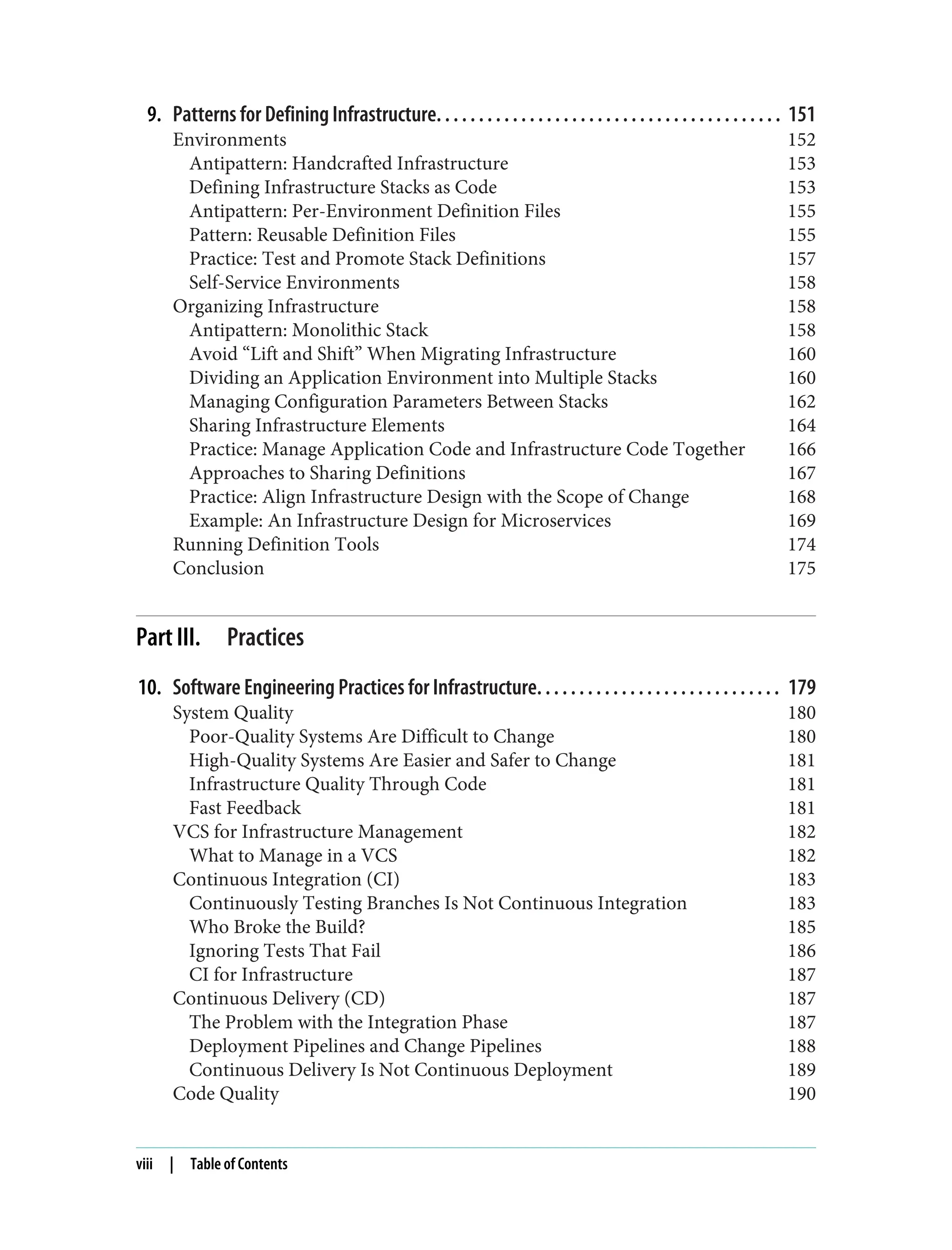 9. Patterns for Defining Infrastructure. . . . . . . . . . . . . . . . . . . . . . . . . . . . . . . . . . . . . . . . . 151
Environments 152
Antipattern: Handcrafted Infrastructure 153
Defining Infrastructure Stacks as Code 153
Antipattern: Per-Environment Definition Files 155
Pattern: Reusable Definition Files 155
Practice: Test and Promote Stack Definitions 157
Self-Service Environments 158
Organizing Infrastructure 158
Antipattern: Monolithic Stack 158
Avoid “Lift and Shift” When Migrating Infrastructure 160
Dividing an Application Environment into Multiple Stacks 160
Managing Configuration Parameters Between Stacks 162
Sharing Infrastructure Elements 164
Practice: Manage Application Code and Infrastructure Code Together 166
Approaches to Sharing Definitions 167
Practice: Align Infrastructure Design with the Scope of Change 168
Example: An Infrastructure Design for Microservices 169
Running Definition Tools 174
Conclusion 175
Part III. Practices
10. Software Engineering Practices for Infrastructure. . . . . . . . . . . . . . . . . . . . . . . . . . . . . 179
System Quality 180
Poor-Quality Systems Are Difficult to Change 180
High-Quality Systems Are Easier and Safer to Change 181
Infrastructure Quality Through Code 181
Fast Feedback 181
VCS for Infrastructure Management 182
What to Manage in a VCS 182
Continuous Integration (CI) 183
Continuously Testing Branches Is Not Continuous Integration 183
Who Broke the Build? 185
Ignoring Tests That Fail 186
CI for Infrastructure 187
Continuous Delivery (CD) 187
The Problem with the Integration Phase 187
Deployment Pipelines and Change Pipelines 188
Continuous Delivery Is Not Continuous Deployment 189
Code Quality 190
viii | Table of Contents
 