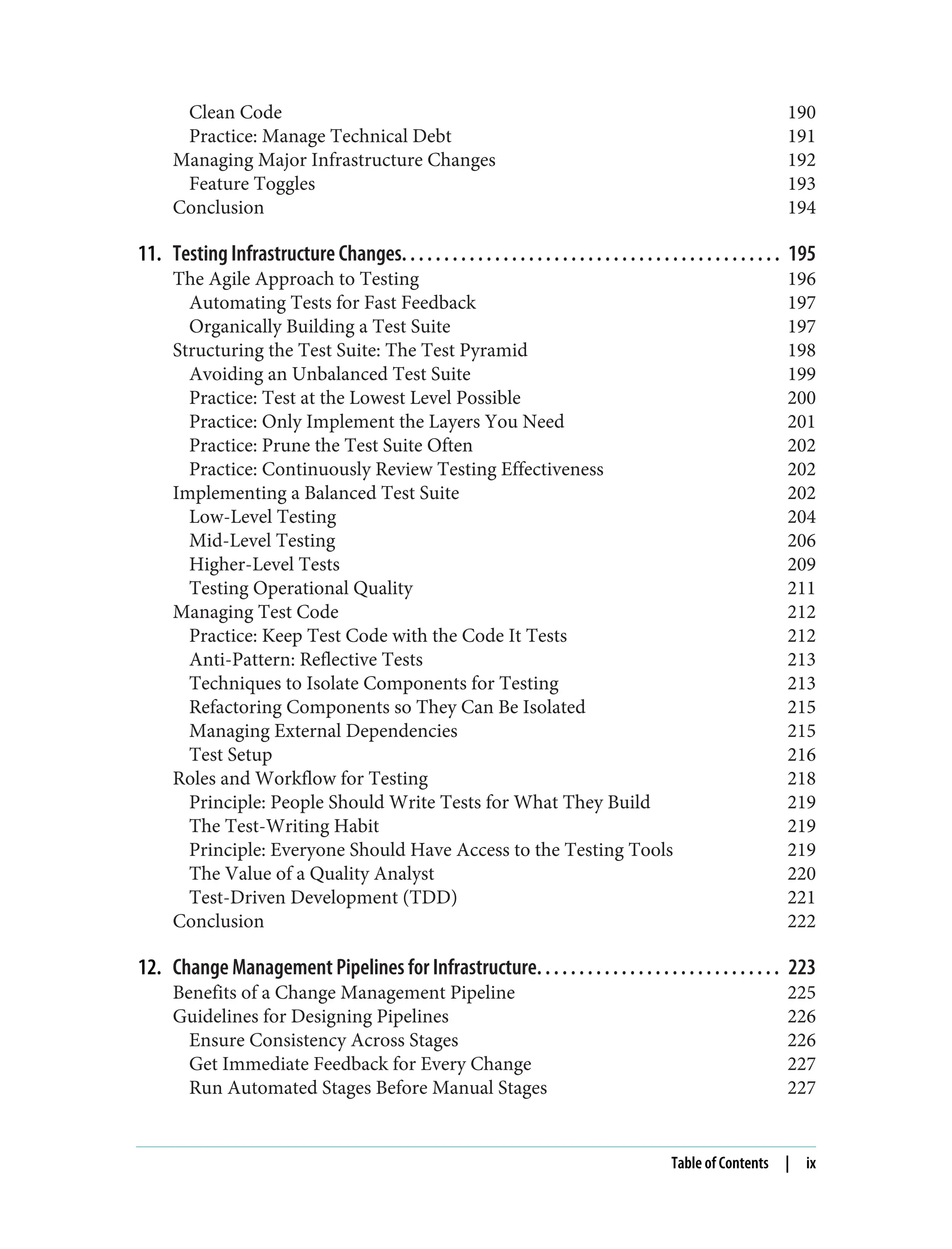 Clean Code 190
Practice: Manage Technical Debt 191
Managing Major Infrastructure Changes 192
Feature Toggles 193
Conclusion 194
11. Testing Infrastructure Changes. . . . . . . . . . . . . . . . . . . . . . . . . . . . . . . . . . . . . . . . . . . . . 195
The Agile Approach to Testing 196
Automating Tests for Fast Feedback 197
Organically Building a Test Suite 197
Structuring the Test Suite: The Test Pyramid 198
Avoiding an Unbalanced Test Suite 199
Practice: Test at the Lowest Level Possible 200
Practice: Only Implement the Layers You Need 201
Practice: Prune the Test Suite Often 202
Practice: Continuously Review Testing Effectiveness 202
Implementing a Balanced Test Suite 202
Low-Level Testing 204
Mid-Level Testing 206
Higher-Level Tests 209
Testing Operational Quality 211
Managing Test Code 212
Practice: Keep Test Code with the Code It Tests 212
Anti-Pattern: Reflective Tests 213
Techniques to Isolate Components for Testing 213
Refactoring Components so They Can Be Isolated 215
Managing External Dependencies 215
Test Setup 216
Roles and Workflow for Testing 218
Principle: People Should Write Tests for What They Build 219
The Test-Writing Habit 219
Principle: Everyone Should Have Access to the Testing Tools 219
The Value of a Quality Analyst 220
Test-Driven Development (TDD) 221
Conclusion 222
12. Change Management Pipelines for Infrastructure. . . . . . . . . . . . . . . . . . . . . . . . . . . . . 223
Benefits of a Change Management Pipeline 225
Guidelines for Designing Pipelines 226
Ensure Consistency Across Stages 226
Get Immediate Feedback for Every Change 227
Run Automated Stages Before Manual Stages 227
Table of Contents | ix
 