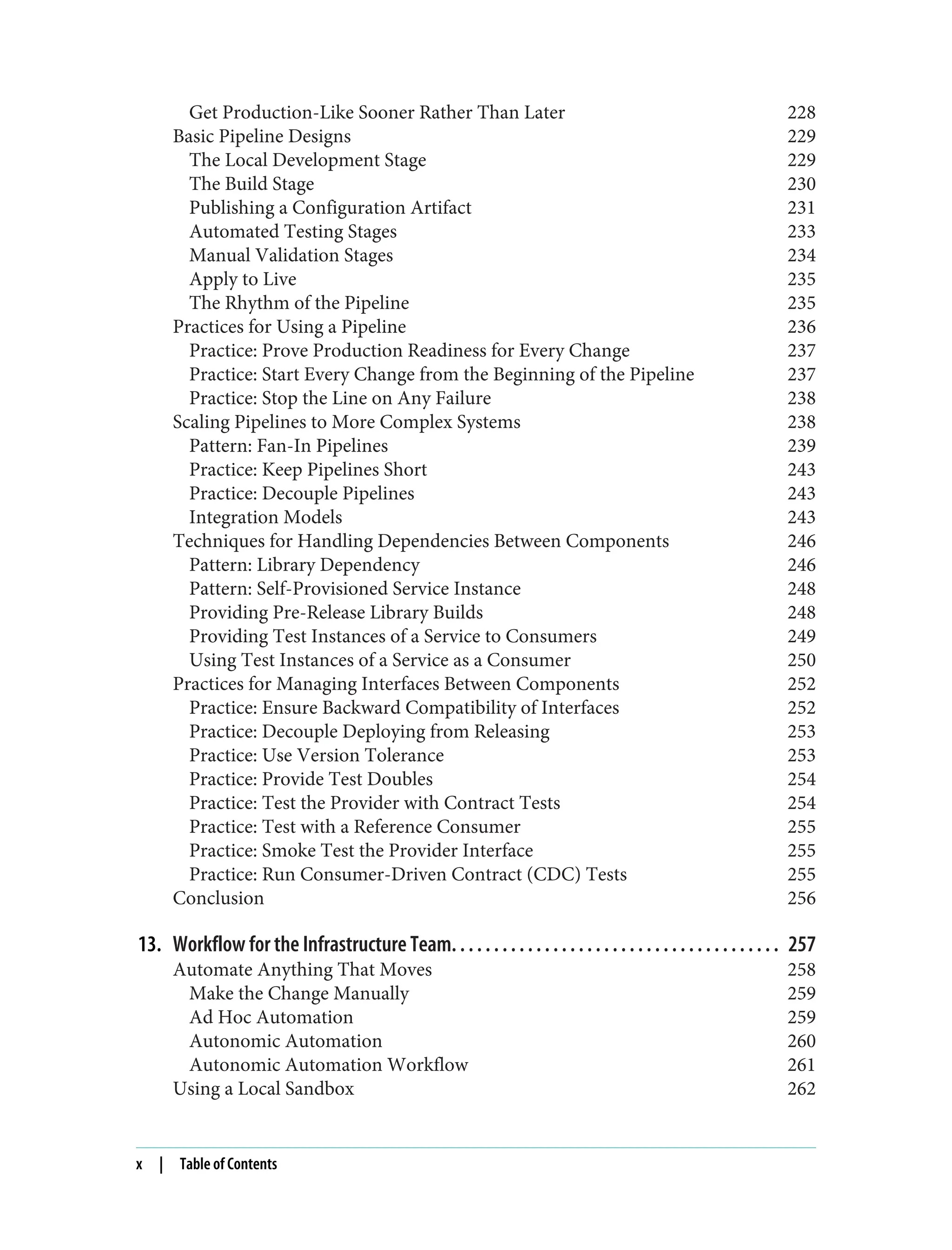 Get Production-Like Sooner Rather Than Later 228
Basic Pipeline Designs 229
The Local Development Stage 229
The Build Stage 230
Publishing a Configuration Artifact 231
Automated Testing Stages 233
Manual Validation Stages 234
Apply to Live 235
The Rhythm of the Pipeline 235
Practices for Using a Pipeline 236
Practice: Prove Production Readiness for Every Change 237
Practice: Start Every Change from the Beginning of the Pipeline 237
Practice: Stop the Line on Any Failure 238
Scaling Pipelines to More Complex Systems 238
Pattern: Fan-In Pipelines 239
Practice: Keep Pipelines Short 243
Practice: Decouple Pipelines 243
Integration Models 243
Techniques for Handling Dependencies Between Components 246
Pattern: Library Dependency 246
Pattern: Self-Provisioned Service Instance 248
Providing Pre-Release Library Builds 248
Providing Test Instances of a Service to Consumers 249
Using Test Instances of a Service as a Consumer 250
Practices for Managing Interfaces Between Components 252
Practice: Ensure Backward Compatibility of Interfaces 252
Practice: Decouple Deploying from Releasing 253
Practice: Use Version Tolerance 253
Practice: Provide Test Doubles 254
Practice: Test the Provider with Contract Tests 254
Practice: Test with a Reference Consumer 255
Practice: Smoke Test the Provider Interface 255
Practice: Run Consumer-Driven Contract (CDC) Tests 255
Conclusion 256
13. Workflow for the Infrastructure Team. . . . . . . . . . . . . . . . . . . . . . . . . . . . . . . . . . . . . . . 257
Automate Anything That Moves 258
Make the Change Manually 259
Ad Hoc Automation 259
Autonomic Automation 260
Autonomic Automation Workflow 261
Using a Local Sandbox 262
x | Table of Contents
 