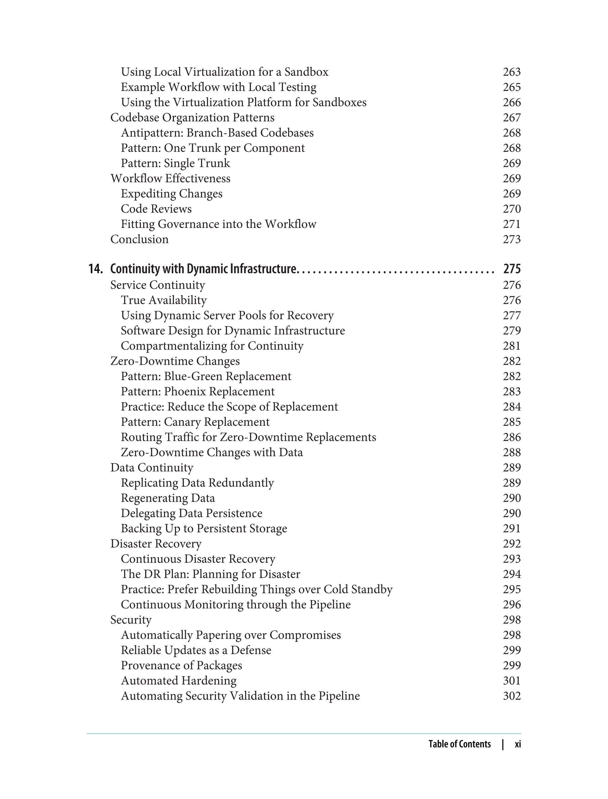 Using Local Virtualization for a Sandbox 263
Example Workflow with Local Testing 265
Using the Virtualization Platform for Sandboxes 266
Codebase Organization Patterns 267
Antipattern: Branch-Based Codebases 268
Pattern: One Trunk per Component 268
Pattern: Single Trunk 269
Workflow Effectiveness 269
Expediting Changes 269
Code Reviews 270
Fitting Governance into the Workflow 271
Conclusion 273
14. Continuity with Dynamic Infrastructure. . . . . . . . . . . . . . . . . . . . . . . . . . . . . . . . . . . . . 275
Service Continuity 276
True Availability 276
Using Dynamic Server Pools for Recovery 277
Software Design for Dynamic Infrastructure 279
Compartmentalizing for Continuity 281
Zero-Downtime Changes 282
Pattern: Blue-Green Replacement 282
Pattern: Phoenix Replacement 283
Practice: Reduce the Scope of Replacement 284
Pattern: Canary Replacement 285
Routing Traffic for Zero-Downtime Replacements 286
Zero-Downtime Changes with Data 288
Data Continuity 289
Replicating Data Redundantly 289
Regenerating Data 290
Delegating Data Persistence 290
Backing Up to Persistent Storage 291
Disaster Recovery 292
Continuous Disaster Recovery 293
The DR Plan: Planning for Disaster 294
Practice: Prefer Rebuilding Things over Cold Standby 295
Continuous Monitoring through the Pipeline 296
Security 298
Automatically Papering over Compromises 298
Reliable Updates as a Defense 299
Provenance of Packages 299
Automated Hardening 301
Automating Security Validation in the Pipeline 302
Table of Contents | xi
 