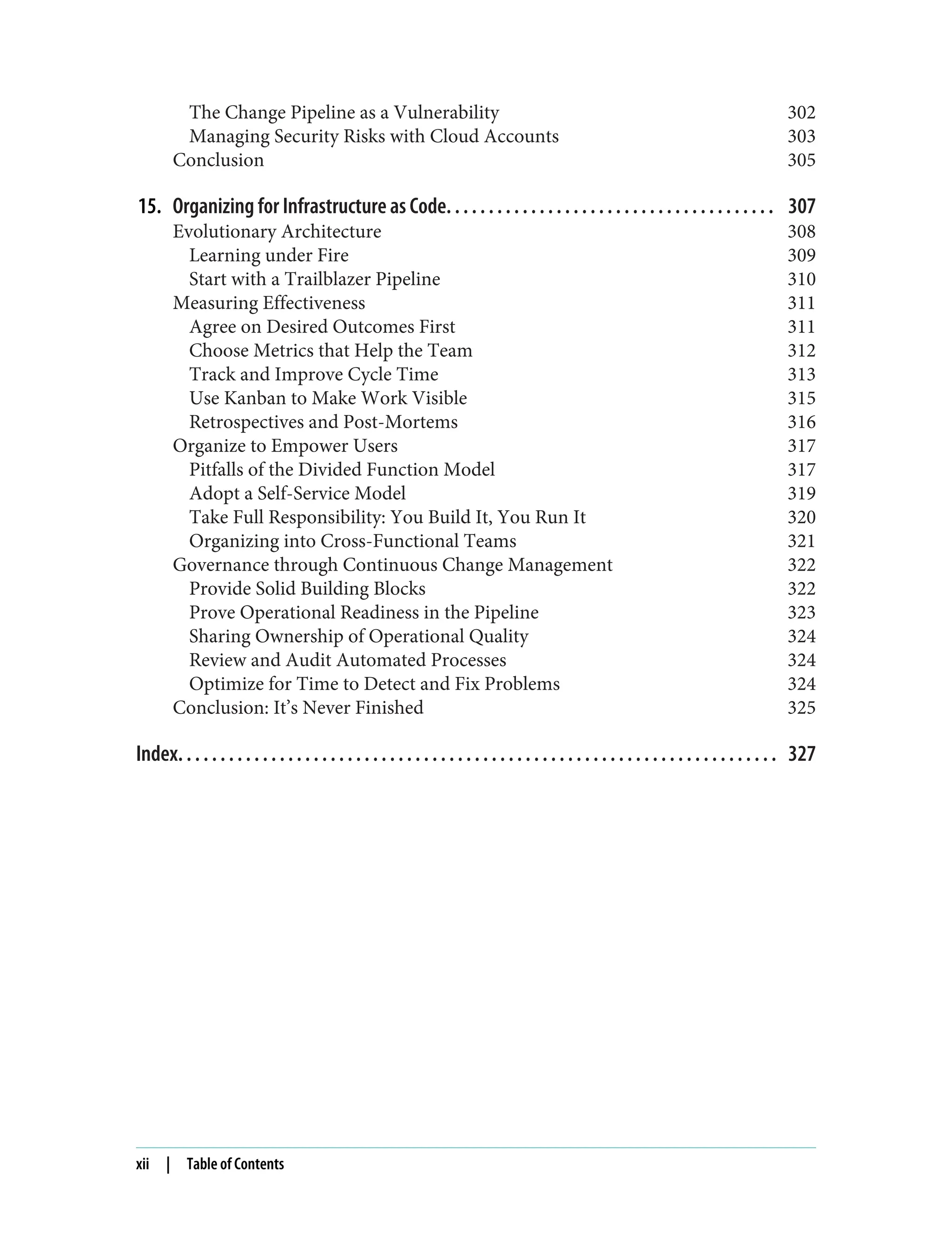 The Change Pipeline as a Vulnerability 302
Managing Security Risks with Cloud Accounts 303
Conclusion 305
15. Organizing for Infrastructure as Code. . . . . . . . . . . . . . . . . . . . . . . . . . . . . . . . . . . . . . . 307
Evolutionary Architecture 308
Learning under Fire 309
Start with a Trailblazer Pipeline 310
Measuring Effectiveness 311
Agree on Desired Outcomes First 311
Choose Metrics that Help the Team 312
Track and Improve Cycle Time 313
Use Kanban to Make Work Visible 315
Retrospectives and Post-Mortems 316
Organize to Empower Users 317
Pitfalls of the Divided Function Model 317
Adopt a Self-Service Model 319
Take Full Responsibility: You Build It, You Run It 320
Organizing into Cross-Functional Teams 321
Governance through Continuous Change Management 322
Provide Solid Building Blocks 322
Prove Operational Readiness in the Pipeline 323
Sharing Ownership of Operational Quality 324
Review and Audit Automated Processes 324
Optimize for Time to Detect and Fix Problems 324
Conclusion: It’s Never Finished 325
Index. . . . . . . . . . . . . . . . . . . . . . . . . . . . . . . . . . . . . . . . . . . . . . . . . . . . . . . . . . . . . . . . . . . . . . . 327
xii | Table of Contents
 