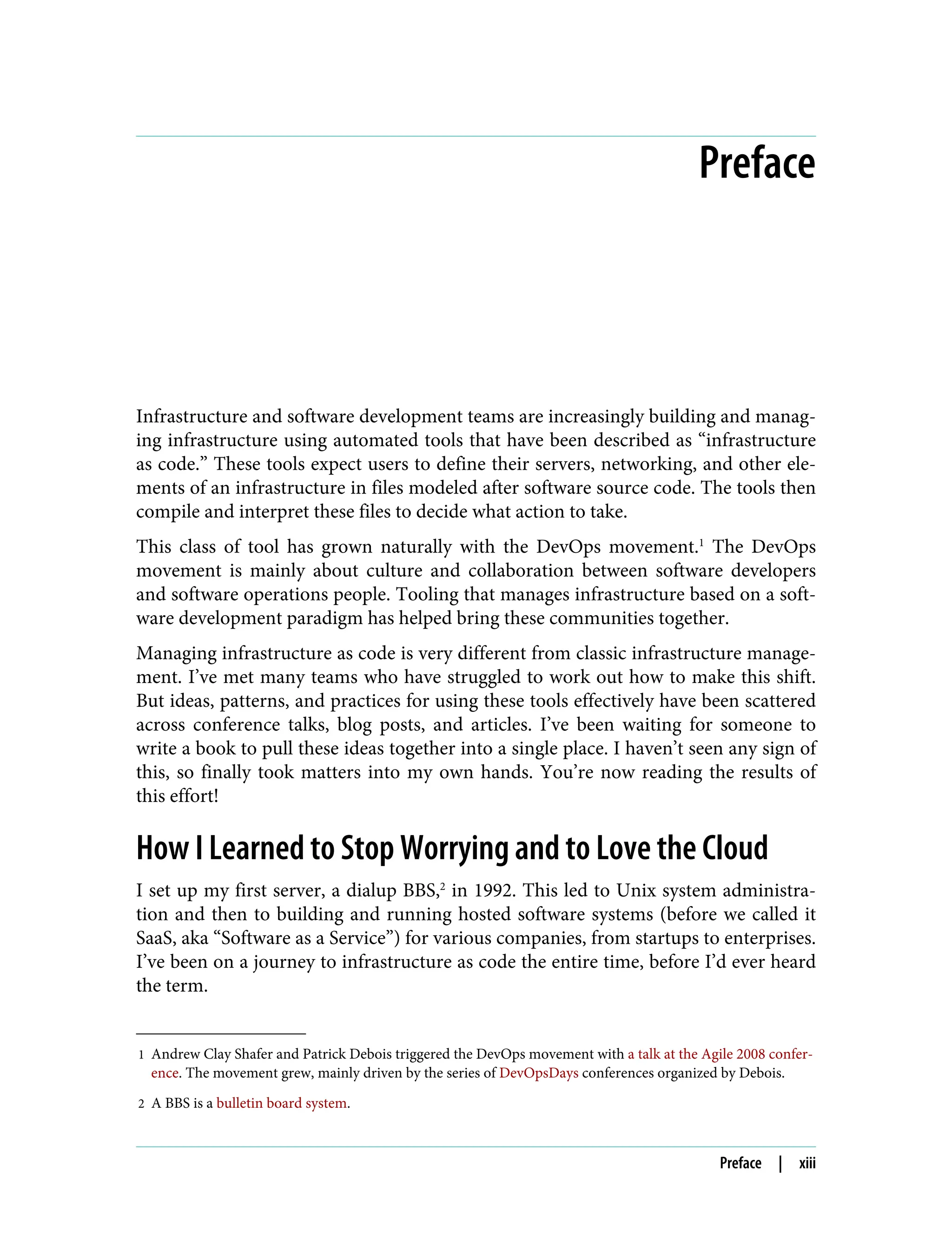 1 Andrew Clay Shafer and Patrick Debois triggered the DevOps movement with a talk at the Agile 2008 confer‐
ence. The movement grew, mainly driven by the series of DevOpsDays conferences organized by Debois.
2 A BBS is a bulletin board system.
Preface
Infrastructure and software development teams are increasingly building and manag‐
ing infrastructure using automated tools that have been described as “infrastructure
as code.” These tools expect users to define their servers, networking, and other ele‐
ments of an infrastructure in files modeled after software source code. The tools then
compile and interpret these files to decide what action to take.
This class of tool has grown naturally with the DevOps movement.1
The DevOps
movement is mainly about culture and collaboration between software developers
and software operations people. Tooling that manages infrastructure based on a soft‐
ware development paradigm has helped bring these communities together.
Managing infrastructure as code is very different from classic infrastructure manage‐
ment. I’ve met many teams who have struggled to work out how to make this shift.
But ideas, patterns, and practices for using these tools effectively have been scattered
across conference talks, blog posts, and articles. I’ve been waiting for someone to
write a book to pull these ideas together into a single place. I haven’t seen any sign of
this, so finally took matters into my own hands. You’re now reading the results of
this effort!
How I Learned to Stop Worrying and to Love the Cloud
I set up my first server, a dialup BBS,2
in 1992. This led to Unix system administra‐
tion and then to building and running hosted software systems (before we called it
SaaS, aka “Software as a Service”) for various companies, from startups to enterprises.
I’ve been on a journey to infrastructure as code the entire time, before I’d ever heard
the term.
Preface | xiii
 