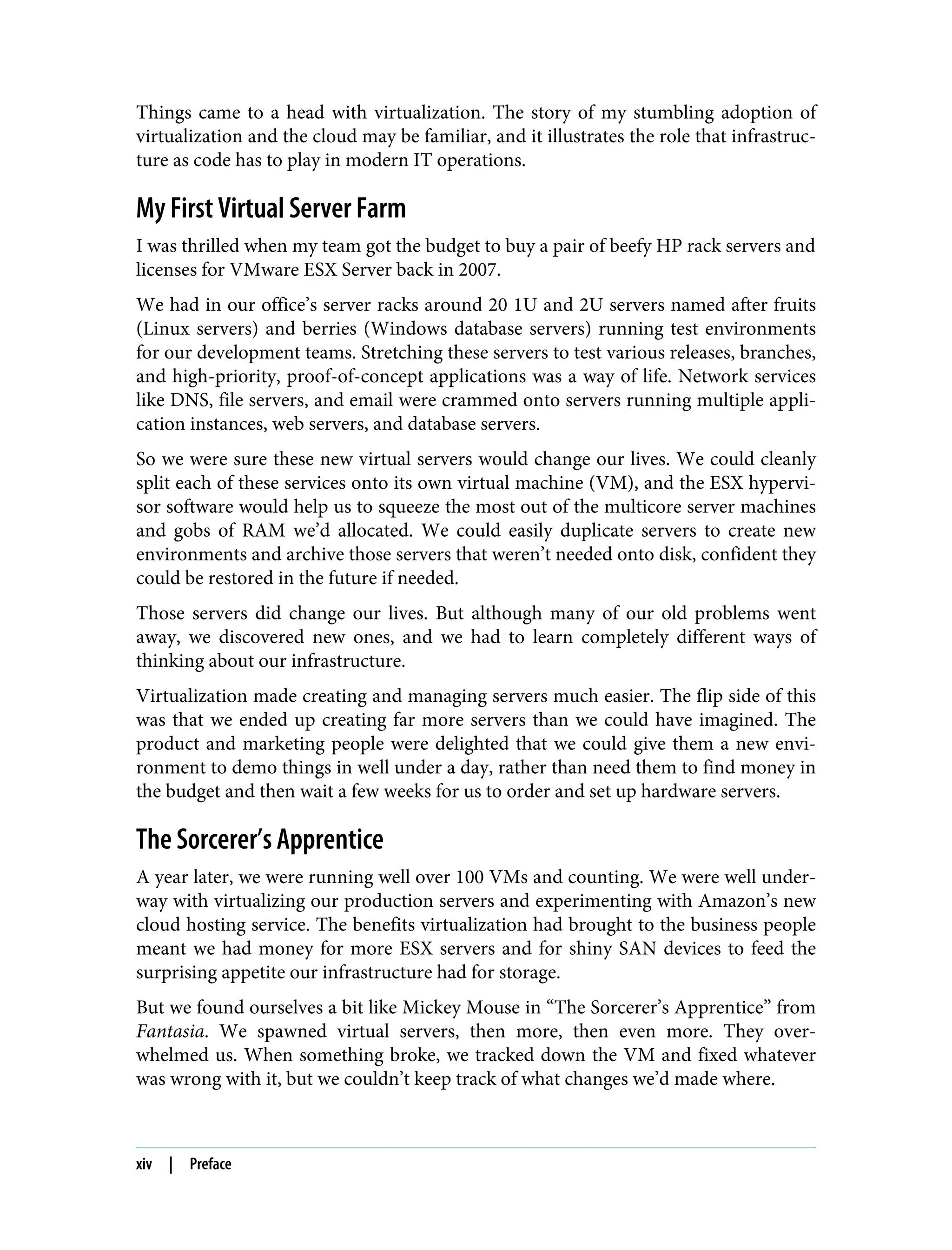 Things came to a head with virtualization. The story of my stumbling adoption of
virtualization and the cloud may be familiar, and it illustrates the role that infrastruc‐
ture as code has to play in modern IT operations.
My First Virtual Server Farm
I was thrilled when my team got the budget to buy a pair of beefy HP rack servers and
licenses for VMware ESX Server back in 2007.
We had in our office’s server racks around 20 1U and 2U servers named after fruits
(Linux servers) and berries (Windows database servers) running test environments
for our development teams. Stretching these servers to test various releases, branches,
and high-priority, proof-of-concept applications was a way of life. Network services
like DNS, file servers, and email were crammed onto servers running multiple appli‐
cation instances, web servers, and database servers.
So we were sure these new virtual servers would change our lives. We could cleanly
split each of these services onto its own virtual machine (VM), and the ESX hypervi‐
sor software would help us to squeeze the most out of the multicore server machines
and gobs of RAM we’d allocated. We could easily duplicate servers to create new
environments and archive those servers that weren’t needed onto disk, confident they
could be restored in the future if needed.
Those servers did change our lives. But although many of our old problems went
away, we discovered new ones, and we had to learn completely different ways of
thinking about our infrastructure.
Virtualization made creating and managing servers much easier. The flip side of this
was that we ended up creating far more servers than we could have imagined. The
product and marketing people were delighted that we could give them a new envi‐
ronment to demo things in well under a day, rather than need them to find money in
the budget and then wait a few weeks for us to order and set up hardware servers.
The Sorcerer’s Apprentice
A year later, we were running well over 100 VMs and counting. We were well under‐
way with virtualizing our production servers and experimenting with Amazon’s new
cloud hosting service. The benefits virtualization had brought to the business people
meant we had money for more ESX servers and for shiny SAN devices to feed the
surprising appetite our infrastructure had for storage.
But we found ourselves a bit like Mickey Mouse in “The Sorcerer’s Apprentice” from
Fantasia. We spawned virtual servers, then more, then even more. They over‐
whelmed us. When something broke, we tracked down the VM and fixed whatever
was wrong with it, but we couldn’t keep track of what changes we’d made where.
xiv | Preface
 
