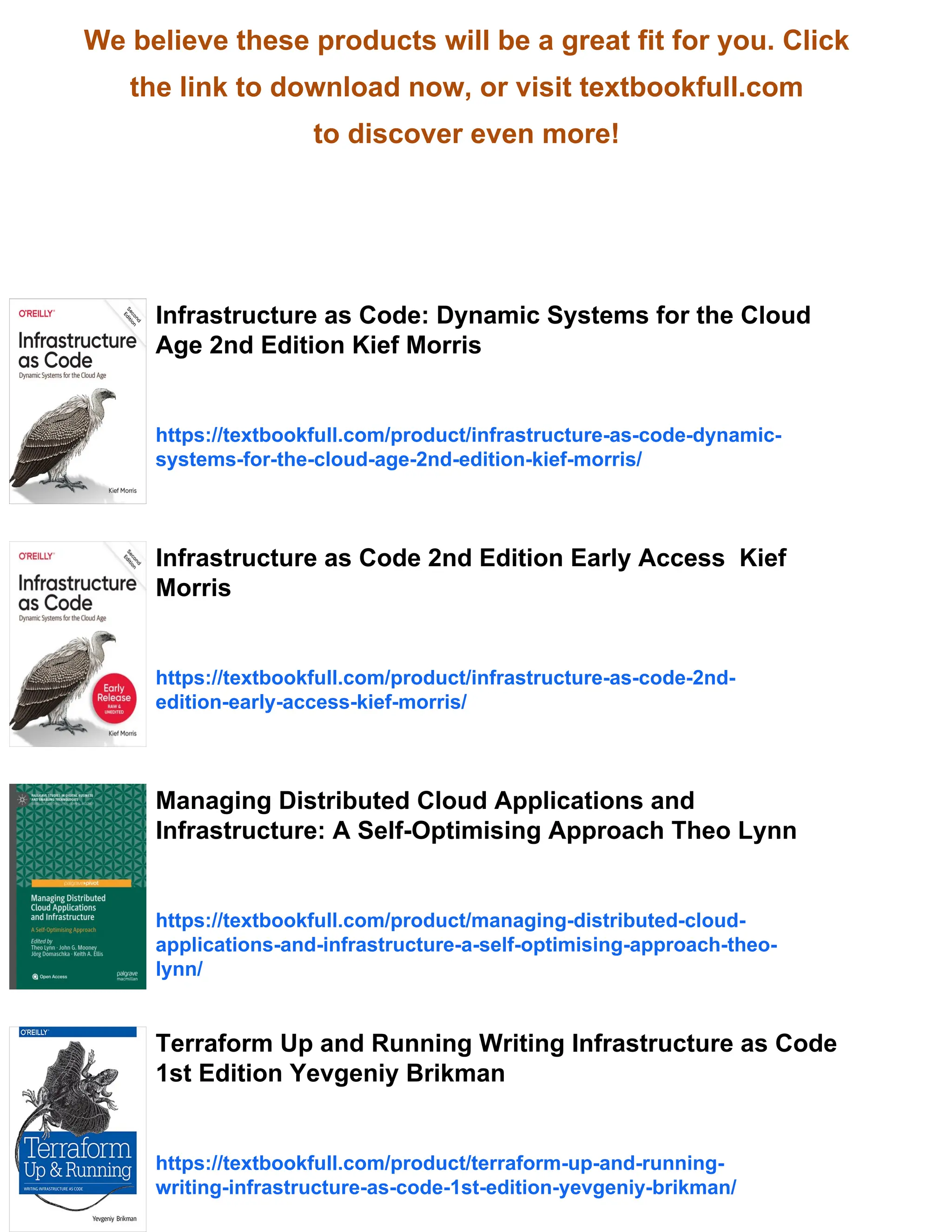 We believe these products will be a great fit for you. Click
the link to download now, or visit textbookfull.com
to discover even more!
Infrastructure as Code: Dynamic Systems for the Cloud
Age 2nd Edition Kief Morris
https://textbookfull.com/product/infrastructure-as-code-dynamic-
systems-for-the-cloud-age-2nd-edition-kief-morris/
Infrastructure as Code 2nd Edition Early Access Kief
Morris
https://textbookfull.com/product/infrastructure-as-code-2nd-
edition-early-access-kief-morris/
Managing Distributed Cloud Applications and
Infrastructure: A Self-Optimising Approach Theo Lynn
https://textbookfull.com/product/managing-distributed-cloud-
applications-and-infrastructure-a-self-optimising-approach-theo-
lynn/
Terraform Up and Running Writing Infrastructure as Code
1st Edition Yevgeniy Brikman
https://textbookfull.com/product/terraform-up-and-running-
writing-infrastructure-as-code-1st-edition-yevgeniy-brikman/
 