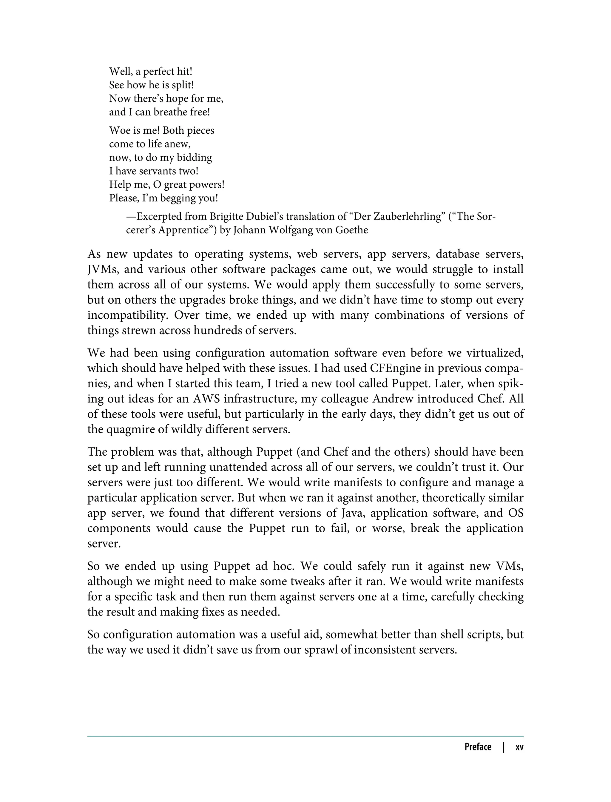 Well, a perfect hit!
See how he is split!
Now there’s hope for me,
and I can breathe free!
Woe is me! Both pieces
come to life anew,
now, to do my bidding
I have servants two!
Help me, O great powers!
Please, I’m begging you!
—Excerpted from Brigitte Dubiel’s translation of “Der Zauberlehrling” (“The Sor‐
cerer’s Apprentice”) by Johann Wolfgang von Goethe
As new updates to operating systems, web servers, app servers, database servers,
JVMs, and various other software packages came out, we would struggle to install
them across all of our systems. We would apply them successfully to some servers,
but on others the upgrades broke things, and we didn’t have time to stomp out every
incompatibility. Over time, we ended up with many combinations of versions of
things strewn across hundreds of servers.
We had been using configuration automation software even before we virtualized,
which should have helped with these issues. I had used CFEngine in previous compa‐
nies, and when I started this team, I tried a new tool called Puppet. Later, when spik‐
ing out ideas for an AWS infrastructure, my colleague Andrew introduced Chef. All
of these tools were useful, but particularly in the early days, they didn’t get us out of
the quagmire of wildly different servers.
The problem was that, although Puppet (and Chef and the others) should have been
set up and left running unattended across all of our servers, we couldn’t trust it. Our
servers were just too different. We would write manifests to configure and manage a
particular application server. But when we ran it against another, theoretically similar
app server, we found that different versions of Java, application software, and OS
components would cause the Puppet run to fail, or worse, break the application
server.
So we ended up using Puppet ad hoc. We could safely run it against new VMs,
although we might need to make some tweaks after it ran. We would write manifests
for a specific task and then run them against servers one at a time, carefully checking
the result and making fixes as needed.
So configuration automation was a useful aid, somewhat better than shell scripts, but
the way we used it didn’t save us from our sprawl of inconsistent servers.
Preface | xv
 
