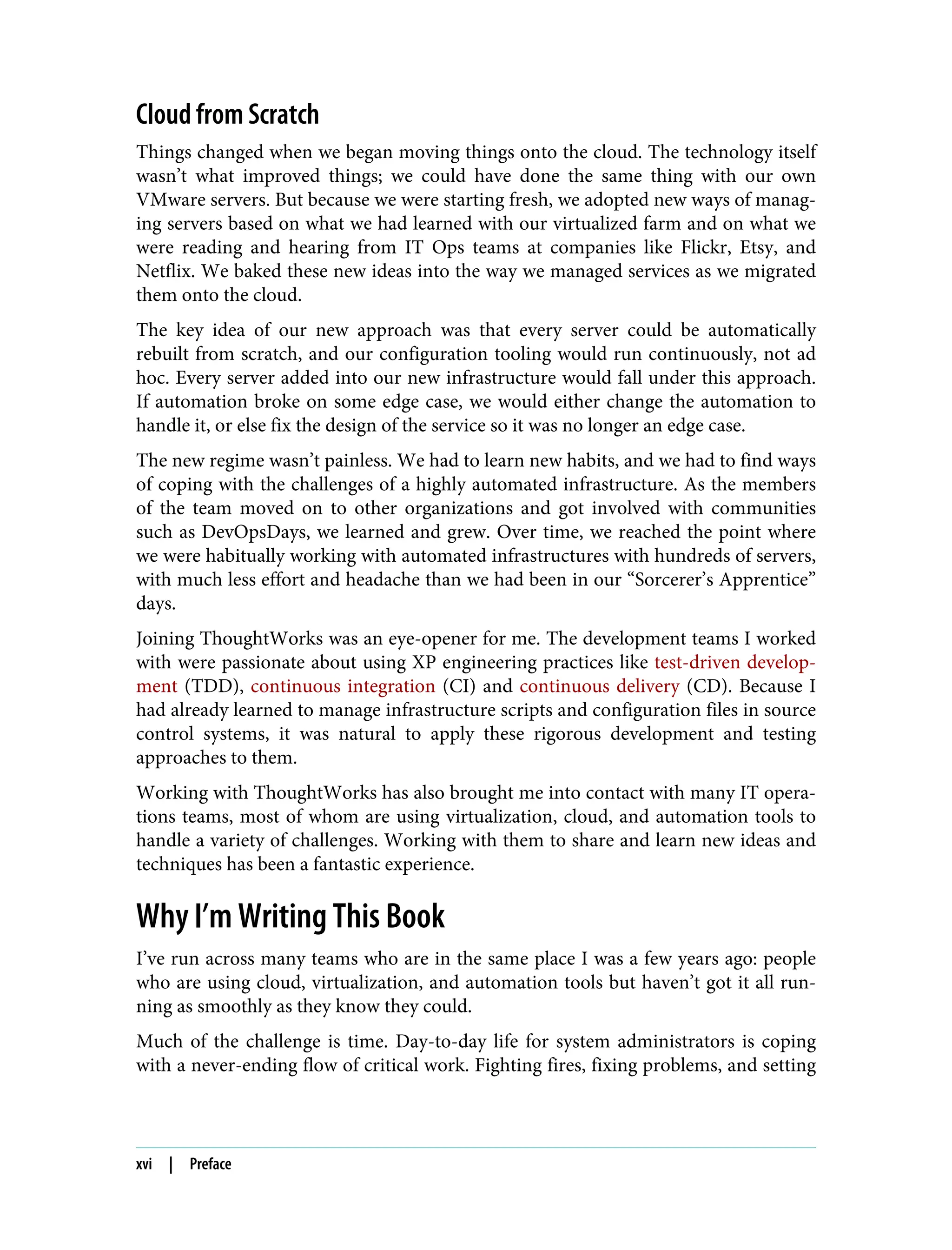 Cloud from Scratch
Things changed when we began moving things onto the cloud. The technology itself
wasn’t what improved things; we could have done the same thing with our own
VMware servers. But because we were starting fresh, we adopted new ways of manag‐
ing servers based on what we had learned with our virtualized farm and on what we
were reading and hearing from IT Ops teams at companies like Flickr, Etsy, and
Netflix. We baked these new ideas into the way we managed services as we migrated
them onto the cloud.
The key idea of our new approach was that every server could be automatically
rebuilt from scratch, and our configuration tooling would run continuously, not ad
hoc. Every server added into our new infrastructure would fall under this approach.
If automation broke on some edge case, we would either change the automation to
handle it, or else fix the design of the service so it was no longer an edge case.
The new regime wasn’t painless. We had to learn new habits, and we had to find ways
of coping with the challenges of a highly automated infrastructure. As the members
of the team moved on to other organizations and got involved with communities
such as DevOpsDays, we learned and grew. Over time, we reached the point where
we were habitually working with automated infrastructures with hundreds of servers,
with much less effort and headache than we had been in our “Sorcerer’s Apprentice”
days.
Joining ThoughtWorks was an eye-opener for me. The development teams I worked
with were passionate about using XP engineering practices like test-driven develop‐
ment (TDD), continuous integration (CI) and continuous delivery (CD). Because I
had already learned to manage infrastructure scripts and configuration files in source
control systems, it was natural to apply these rigorous development and testing
approaches to them.
Working with ThoughtWorks has also brought me into contact with many IT opera‐
tions teams, most of whom are using virtualization, cloud, and automation tools to
handle a variety of challenges. Working with them to share and learn new ideas and
techniques has been a fantastic experience.
Why I’m Writing This Book
I’ve run across many teams who are in the same place I was a few years ago: people
who are using cloud, virtualization, and automation tools but haven’t got it all run‐
ning as smoothly as they know they could.
Much of the challenge is time. Day-to-day life for system administrators is coping
with a never-ending flow of critical work. Fighting fires, fixing problems, and setting
xvi | Preface
 