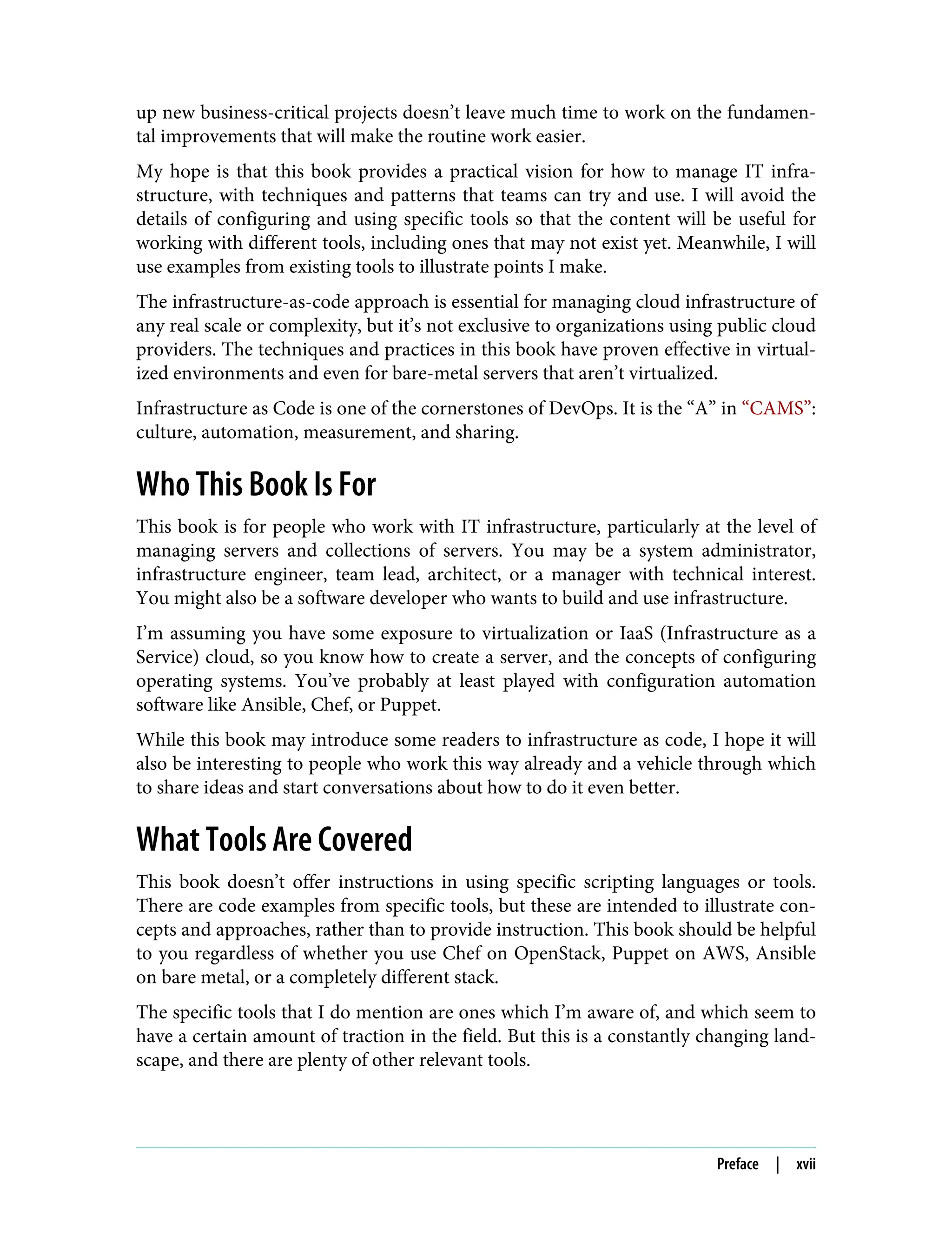 up new business-critical projects doesn’t leave much time to work on the fundamen‐
tal improvements that will make the routine work easier.
My hope is that this book provides a practical vision for how to manage IT infra‐
structure, with techniques and patterns that teams can try and use. I will avoid the
details of configuring and using specific tools so that the content will be useful for
working with different tools, including ones that may not exist yet. Meanwhile, I will
use examples from existing tools to illustrate points I make.
The infrastructure-as-code approach is essential for managing cloud infrastructure of
any real scale or complexity, but it’s not exclusive to organizations using public cloud
providers. The techniques and practices in this book have proven effective in virtual‐
ized environments and even for bare-metal servers that aren’t virtualized.
Infrastructure as Code is one of the cornerstones of DevOps. It is the “A” in “CAMS”:
culture, automation, measurement, and sharing.
Who This Book Is For
This book is for people who work with IT infrastructure, particularly at the level of
managing servers and collections of servers. You may be a system administrator,
infrastructure engineer, team lead, architect, or a manager with technical interest.
You might also be a software developer who wants to build and use infrastructure.
I’m assuming you have some exposure to virtualization or IaaS (Infrastructure as a
Service) cloud, so you know how to create a server, and the concepts of configuring
operating systems. You’ve probably at least played with configuration automation
software like Ansible, Chef, or Puppet.
While this book may introduce some readers to infrastructure as code, I hope it will
also be interesting to people who work this way already and a vehicle through which
to share ideas and start conversations about how to do it even better.
What Tools Are Covered
This book doesn’t offer instructions in using specific scripting languages or tools.
There are code examples from specific tools, but these are intended to illustrate con‐
cepts and approaches, rather than to provide instruction. This book should be helpful
to you regardless of whether you use Chef on OpenStack, Puppet on AWS, Ansible
on bare metal, or a completely different stack.
The specific tools that I do mention are ones which I’m aware of, and which seem to
have a certain amount of traction in the field. But this is a constantly changing land‐
scape, and there are plenty of other relevant tools.
Preface | xvii
 
