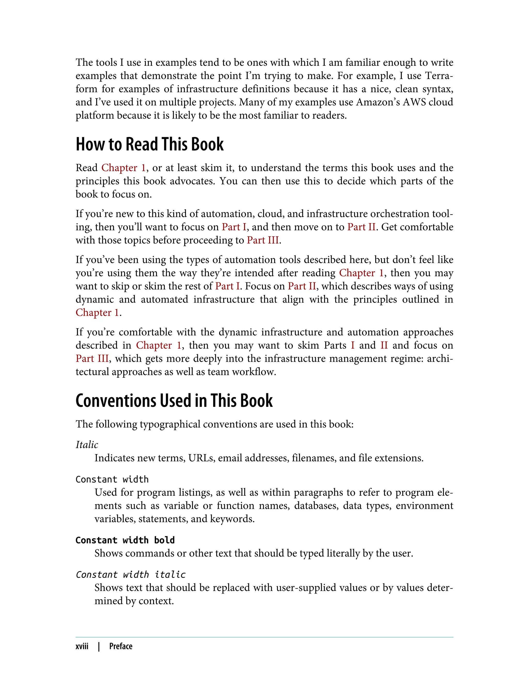 The tools I use in examples tend to be ones with which I am familiar enough to write
examples that demonstrate the point I’m trying to make. For example, I use Terra‐
form for examples of infrastructure definitions because it has a nice, clean syntax,
and I’ve used it on multiple projects. Many of my examples use Amazon’s AWS cloud
platform because it is likely to be the most familiar to readers.
How to Read This Book
Read Chapter 1, or at least skim it, to understand the terms this book uses and the
principles this book advocates. You can then use this to decide which parts of the
book to focus on.
If you’re new to this kind of automation, cloud, and infrastructure orchestration tool‐
ing, then you’ll want to focus on Part I, and then move on to Part II. Get comfortable
with those topics before proceeding to Part III.
If you’ve been using the types of automation tools described here, but don’t feel like
you’re using them the way they’re intended after reading Chapter 1, then you may
want to skip or skim the rest of Part I. Focus on Part II, which describes ways of using
dynamic and automated infrastructure that align with the principles outlined in
Chapter 1.
If you’re comfortable with the dynamic infrastructure and automation approaches
described in Chapter 1, then you may want to skim Parts I and II and focus on
Part III, which gets more deeply into the infrastructure management regime: archi‐
tectural approaches as well as team workflow.
Conventions Used in This Book
The following typographical conventions are used in this book:
Italic
Indicates new terms, URLs, email addresses, filenames, and file extensions.
Constant width
Used for program listings, as well as within paragraphs to refer to program ele‐
ments such as variable or function names, databases, data types, environment
variables, statements, and keywords.
Constant width bold
Shows commands or other text that should be typed literally by the user.
Constant width italic
Shows text that should be replaced with user-supplied values or by values deter‐
mined by context.
xviii | Preface
 