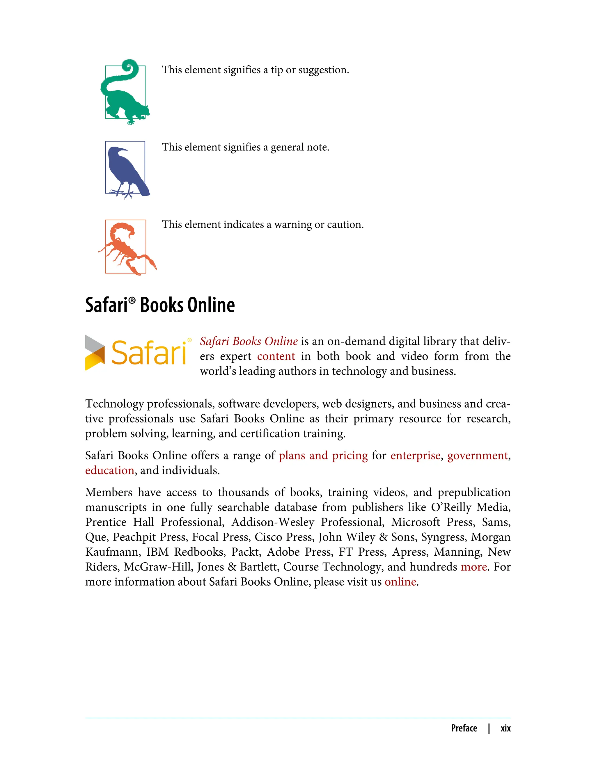 This element signifies a tip or suggestion.
This element signifies a general note.
This element indicates a warning or caution.
Safari® Books Online
Safari Books Online is an on-demand digital library that deliv‐
ers expert content in both book and video form from the
world’s leading authors in technology and business.
Technology professionals, software developers, web designers, and business and crea‐
tive professionals use Safari Books Online as their primary resource for research,
problem solving, learning, and certification training.
Safari Books Online offers a range of plans and pricing for enterprise, government,
education, and individuals.
Members have access to thousands of books, training videos, and prepublication
manuscripts in one fully searchable database from publishers like O’Reilly Media,
Prentice Hall Professional, Addison-Wesley Professional, Microsoft Press, Sams,
Que, Peachpit Press, Focal Press, Cisco Press, John Wiley & Sons, Syngress, Morgan
Kaufmann, IBM Redbooks, Packt, Adobe Press, FT Press, Apress, Manning, New
Riders, McGraw-Hill, Jones & Bartlett, Course Technology, and hundreds more. For
more information about Safari Books Online, please visit us online.
Preface | xix
 