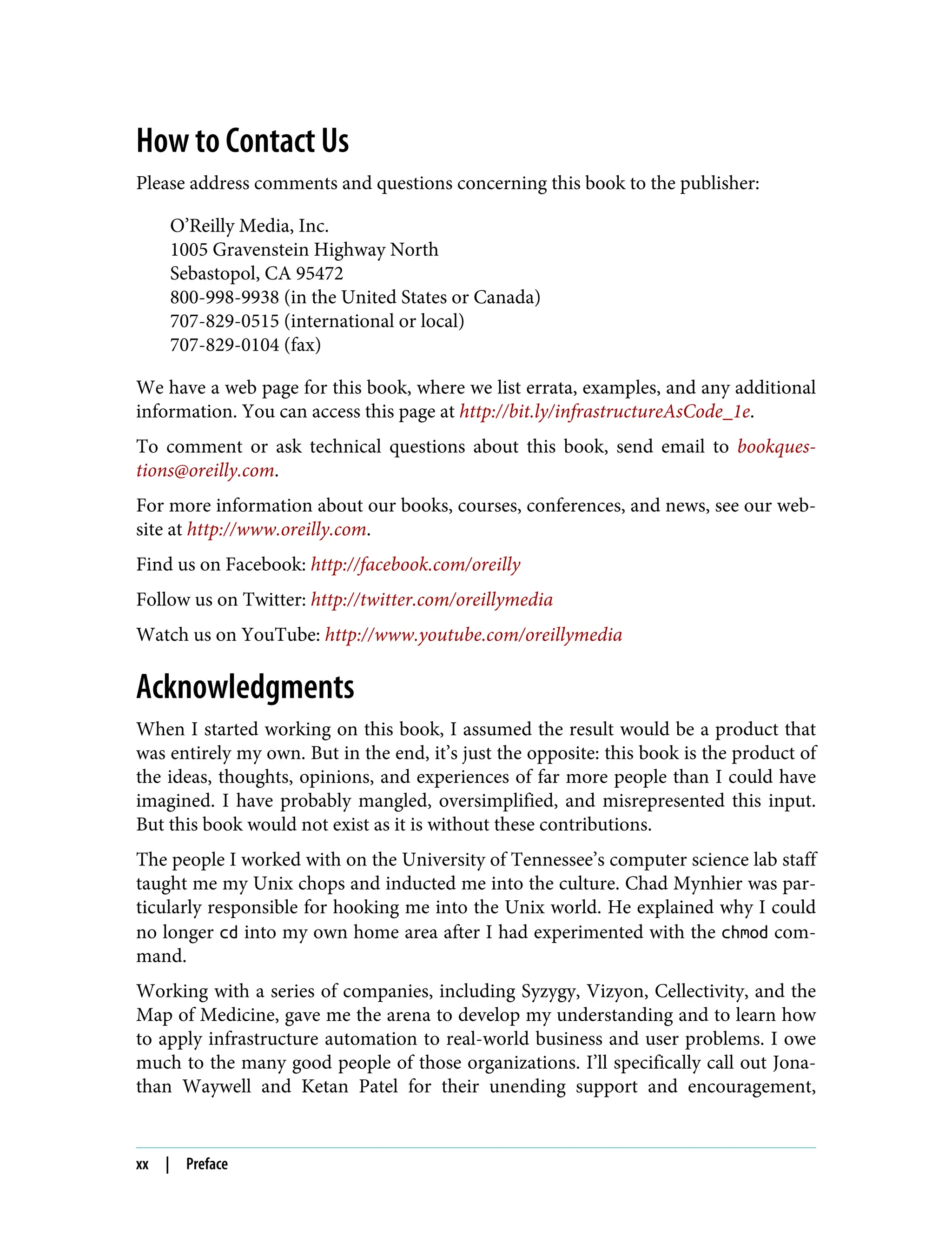 How to Contact Us
Please address comments and questions concerning this book to the publisher:
O’Reilly Media, Inc.
1005 Gravenstein Highway North
Sebastopol, CA 95472
800-998-9938 (in the United States or Canada)
707-829-0515 (international or local)
707-829-0104 (fax)
We have a web page for this book, where we list errata, examples, and any additional
information. You can access this page at http://bit.ly/infrastructureAsCode_1e.
To comment or ask technical questions about this book, send email to bookques‐
tions@oreilly.com.
For more information about our books, courses, conferences, and news, see our web‐
site at http://www.oreilly.com.
Find us on Facebook: http://facebook.com/oreilly
Follow us on Twitter: http://twitter.com/oreillymedia
Watch us on YouTube: http://www.youtube.com/oreillymedia
Acknowledgments
When I started working on this book, I assumed the result would be a product that
was entirely my own. But in the end, it’s just the opposite: this book is the product of
the ideas, thoughts, opinions, and experiences of far more people than I could have
imagined. I have probably mangled, oversimplified, and misrepresented this input.
But this book would not exist as it is without these contributions.
The people I worked with on the University of Tennessee’s computer science lab staff
taught me my Unix chops and inducted me into the culture. Chad Mynhier was par‐
ticularly responsible for hooking me into the Unix world. He explained why I could
no longer cd into my own home area after I had experimented with the chmod com‐
mand.
Working with a series of companies, including Syzygy, Vizyon, Cellectivity, and the
Map of Medicine, gave me the arena to develop my understanding and to learn how
to apply infrastructure automation to real-world business and user problems. I owe
much to the many good people of those organizations. I’ll specifically call out Jona‐
than Waywell and Ketan Patel for their unending support and encouragement,
xx | Preface
 