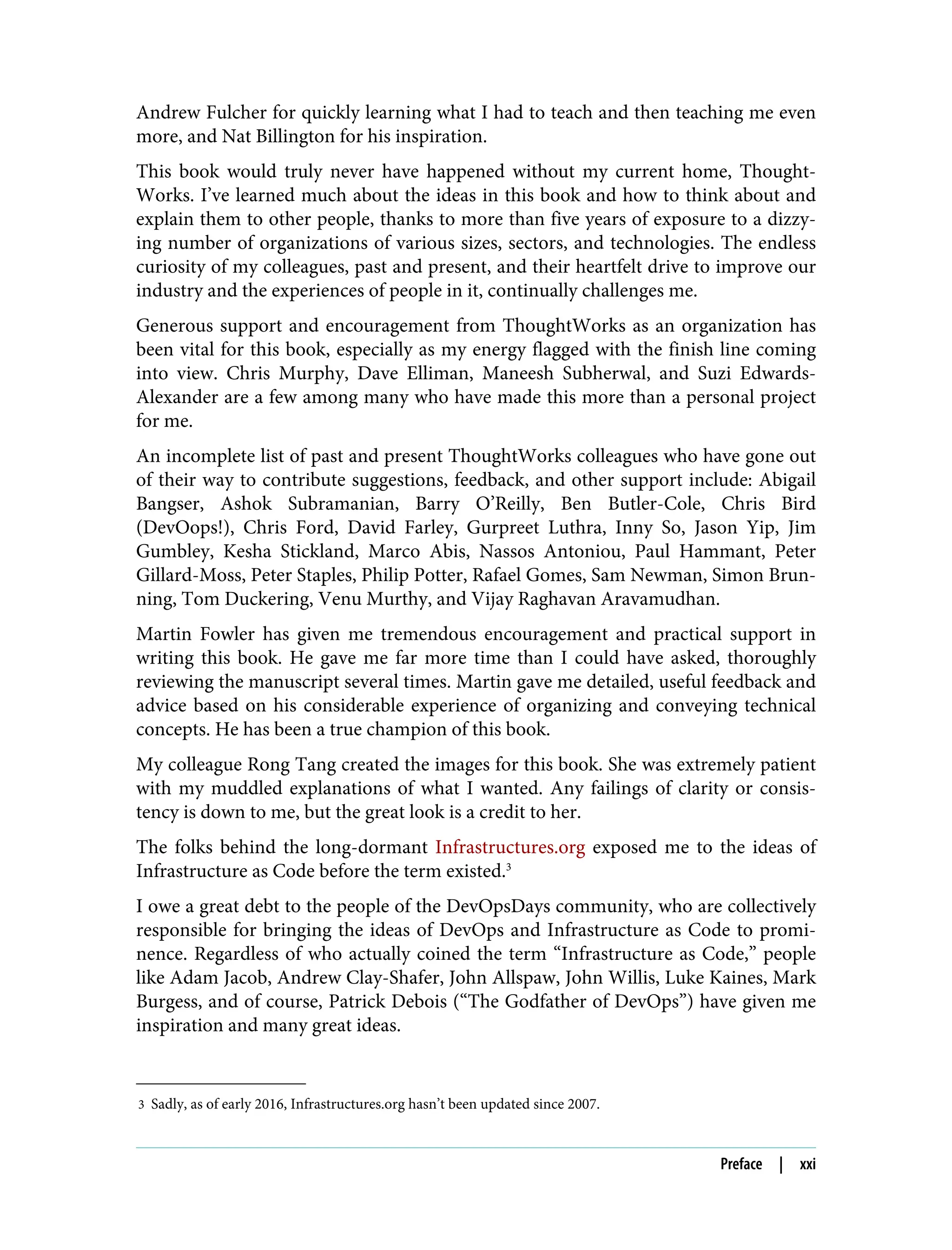 3 Sadly, as of early 2016, Infrastructures.org hasn’t been updated since 2007.
Andrew Fulcher for quickly learning what I had to teach and then teaching me even
more, and Nat Billington for his inspiration.
This book would truly never have happened without my current home, Thought‐
Works. I’ve learned much about the ideas in this book and how to think about and
explain them to other people, thanks to more than five years of exposure to a dizzy‐
ing number of organizations of various sizes, sectors, and technologies. The endless
curiosity of my colleagues, past and present, and their heartfelt drive to improve our
industry and the experiences of people in it, continually challenges me.
Generous support and encouragement from ThoughtWorks as an organization has
been vital for this book, especially as my energy flagged with the finish line coming
into view. Chris Murphy, Dave Elliman, Maneesh Subherwal, and Suzi Edwards-
Alexander are a few among many who have made this more than a personal project
for me.
An incomplete list of past and present ThoughtWorks colleagues who have gone out
of their way to contribute suggestions, feedback, and other support include: Abigail
Bangser, Ashok Subramanian, Barry O’Reilly, Ben Butler-Cole, Chris Bird
(DevOops!), Chris Ford, David Farley, Gurpreet Luthra, Inny So, Jason Yip, Jim
Gumbley, Kesha Stickland, Marco Abis, Nassos Antoniou, Paul Hammant, Peter
Gillard-Moss, Peter Staples, Philip Potter, Rafael Gomes, Sam Newman, Simon Brun‐
ning, Tom Duckering, Venu Murthy, and Vijay Raghavan Aravamudhan.
Martin Fowler has given me tremendous encouragement and practical support in
writing this book. He gave me far more time than I could have asked, thoroughly
reviewing the manuscript several times. Martin gave me detailed, useful feedback and
advice based on his considerable experience of organizing and conveying technical
concepts. He has been a true champion of this book.
My colleague Rong Tang created the images for this book. She was extremely patient
with my muddled explanations of what I wanted. Any failings of clarity or consis‐
tency is down to me, but the great look is a credit to her.
The folks behind the long-dormant Infrastructures.org exposed me to the ideas of
Infrastructure as Code before the term existed.3
I owe a great debt to the people of the DevOpsDays community, who are collectively
responsible for bringing the ideas of DevOps and Infrastructure as Code to promi‐
nence. Regardless of who actually coined the term “Infrastructure as Code,” people
like Adam Jacob, Andrew Clay-Shafer, John Allspaw, John Willis, Luke Kaines, Mark
Burgess, and of course, Patrick Debois (“The Godfather of DevOps”) have given me
inspiration and many great ideas.
Preface | xxi
 
