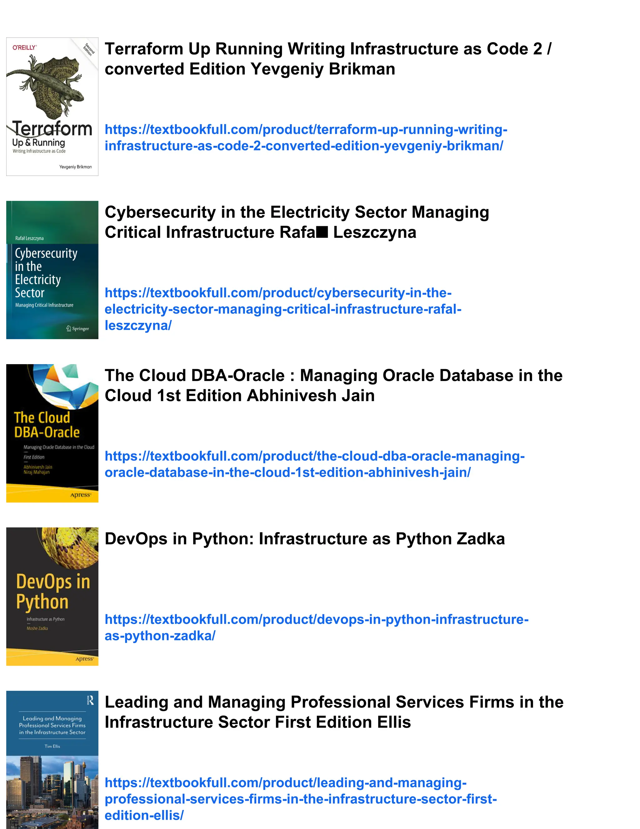 Terraform Up Running Writing Infrastructure as Code 2 /
converted Edition Yevgeniy Brikman
https://textbookfull.com/product/terraform-up-running-writing-
infrastructure-as-code-2-converted-edition-yevgeniy-brikman/
Cybersecurity in the Electricity Sector Managing
Critical Infrastructure Rafa■ Leszczyna
https://textbookfull.com/product/cybersecurity-in-the-
electricity-sector-managing-critical-infrastructure-rafal-
leszczyna/
The Cloud DBA-Oracle : Managing Oracle Database in the
Cloud 1st Edition Abhinivesh Jain
https://textbookfull.com/product/the-cloud-dba-oracle-managing-
oracle-database-in-the-cloud-1st-edition-abhinivesh-jain/
DevOps in Python: Infrastructure as Python Zadka
https://textbookfull.com/product/devops-in-python-infrastructure-
as-python-zadka/
Leading and Managing Professional Services Firms in the
Infrastructure Sector First Edition Ellis
https://textbookfull.com/product/leading-and-managing-
professional-services-firms-in-the-infrastructure-sector-first-
edition-ellis/
 
