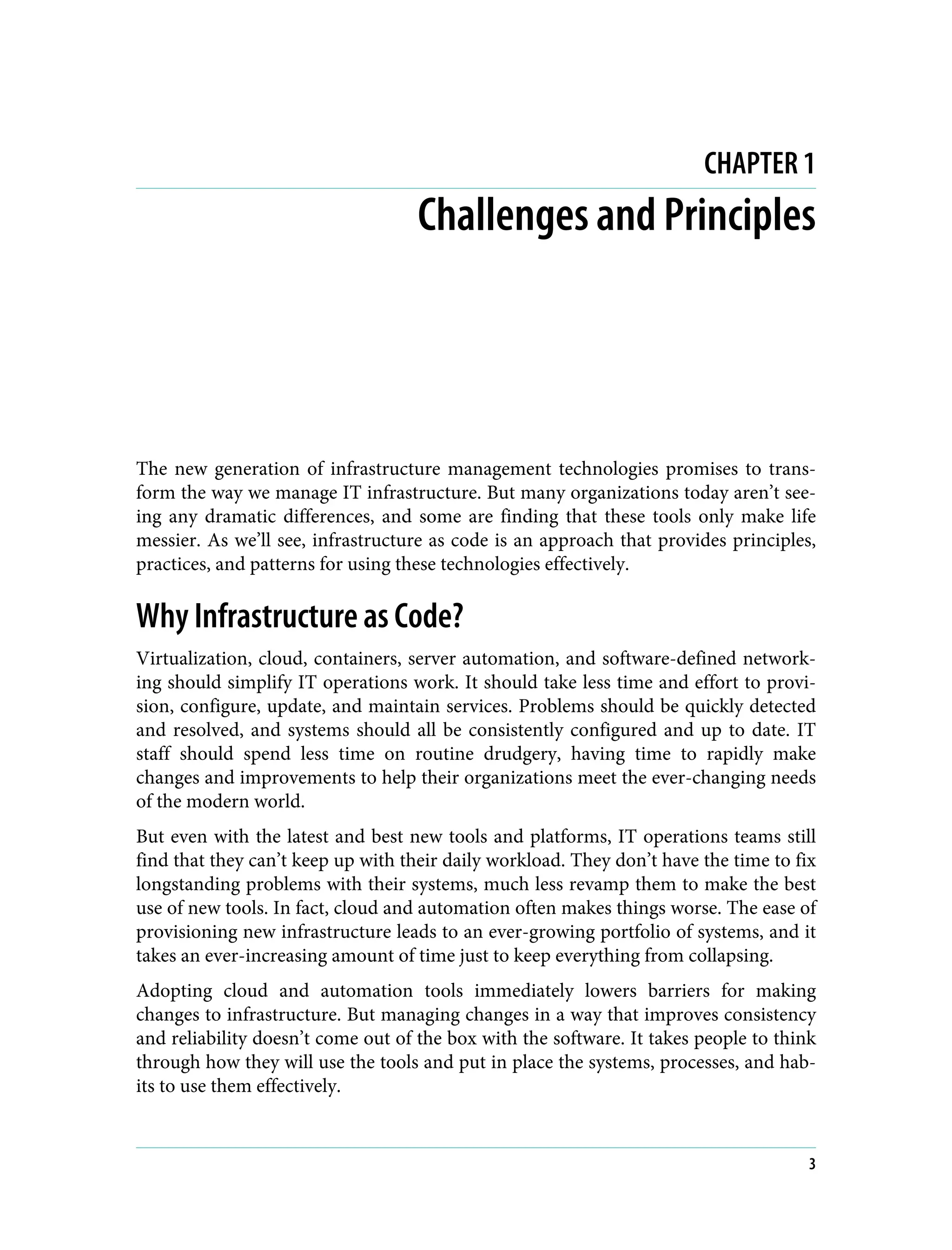 CHAPTER 1
Challenges and Principles
The new generation of infrastructure management technologies promises to trans‐
form the way we manage IT infrastructure. But many organizations today aren’t see‐
ing any dramatic differences, and some are finding that these tools only make life
messier. As we’ll see, infrastructure as code is an approach that provides principles,
practices, and patterns for using these technologies effectively.
Why Infrastructure as Code?
Virtualization, cloud, containers, server automation, and software-defined network‐
ing should simplify IT operations work. It should take less time and effort to provi‐
sion, configure, update, and maintain services. Problems should be quickly detected
and resolved, and systems should all be consistently configured and up to date. IT
staff should spend less time on routine drudgery, having time to rapidly make
changes and improvements to help their organizations meet the ever-changing needs
of the modern world.
But even with the latest and best new tools and platforms, IT operations teams still
find that they can’t keep up with their daily workload. They don’t have the time to fix
longstanding problems with their systems, much less revamp them to make the best
use of new tools. In fact, cloud and automation often makes things worse. The ease of
provisioning new infrastructure leads to an ever-growing portfolio of systems, and it
takes an ever-increasing amount of time just to keep everything from collapsing.
Adopting cloud and automation tools immediately lowers barriers for making
changes to infrastructure. But managing changes in a way that improves consistency
and reliability doesn’t come out of the box with the software. It takes people to think
through how they will use the tools and put in place the systems, processes, and hab‐
its to use them effectively.
3
 