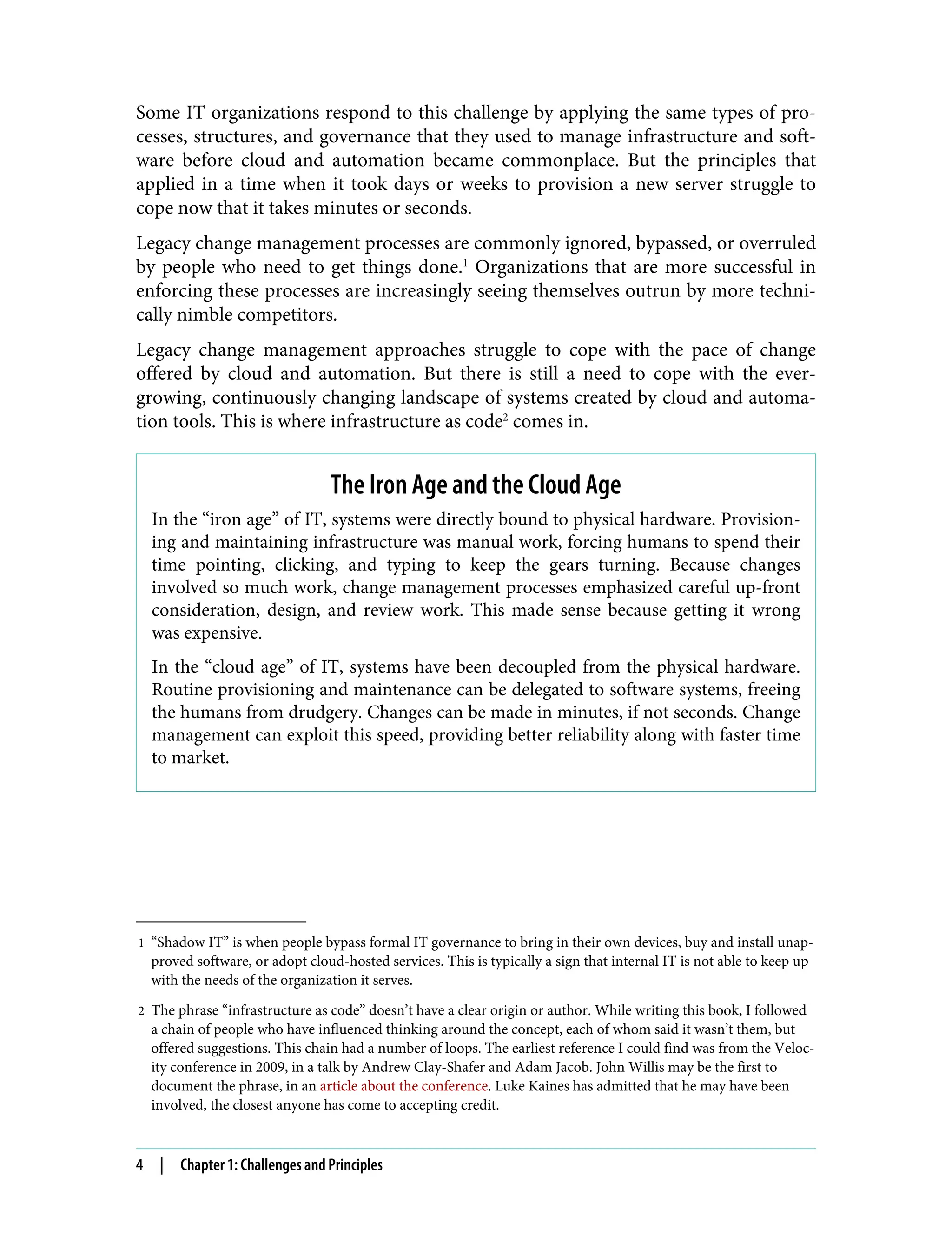 1 “Shadow IT” is when people bypass formal IT governance to bring in their own devices, buy and install unap‐
proved software, or adopt cloud-hosted services. This is typically a sign that internal IT is not able to keep up
with the needs of the organization it serves.
2 The phrase “infrastructure as code” doesn’t have a clear origin or author. While writing this book, I followed
a chain of people who have influenced thinking around the concept, each of whom said it wasn’t them, but
offered suggestions. This chain had a number of loops. The earliest reference I could find was from the Veloc‐
ity conference in 2009, in a talk by Andrew Clay-Shafer and Adam Jacob. John Willis may be the first to
document the phrase, in an article about the conference. Luke Kaines has admitted that he may have been
involved, the closest anyone has come to accepting credit.
Some IT organizations respond to this challenge by applying the same types of pro‐
cesses, structures, and governance that they used to manage infrastructure and soft‐
ware before cloud and automation became commonplace. But the principles that
applied in a time when it took days or weeks to provision a new server struggle to
cope now that it takes minutes or seconds.
Legacy change management processes are commonly ignored, bypassed, or overruled
by people who need to get things done.1
Organizations that are more successful in
enforcing these processes are increasingly seeing themselves outrun by more techni‐
cally nimble competitors.
Legacy change management approaches struggle to cope with the pace of change
offered by cloud and automation. But there is still a need to cope with the ever-
growing, continuously changing landscape of systems created by cloud and automa‐
tion tools. This is where infrastructure as code2
comes in.
The Iron Age and the Cloud Age
In the “iron age” of IT, systems were directly bound to physical hardware. Provision‐
ing and maintaining infrastructure was manual work, forcing humans to spend their
time pointing, clicking, and typing to keep the gears turning. Because changes
involved so much work, change management processes emphasized careful up-front
consideration, design, and review work. This made sense because getting it wrong
was expensive.
In the “cloud age” of IT, systems have been decoupled from the physical hardware.
Routine provisioning and maintenance can be delegated to software systems, freeing
the humans from drudgery. Changes can be made in minutes, if not seconds. Change
management can exploit this speed, providing better reliability along with faster time
to market.
4 | Chapter 1: Challenges and Principles
 