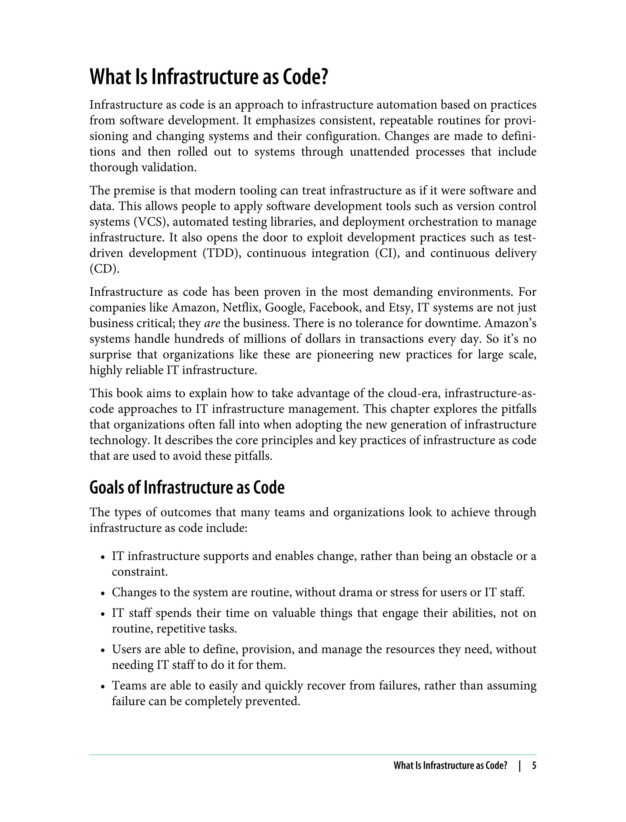 What Is Infrastructure as Code?
Infrastructure as code is an approach to infrastructure automation based on practices
from software development. It emphasizes consistent, repeatable routines for provi‐
sioning and changing systems and their configuration. Changes are made to defini‐
tions and then rolled out to systems through unattended processes that include
thorough validation.
The premise is that modern tooling can treat infrastructure as if it were software and
data. This allows people to apply software development tools such as version control
systems (VCS), automated testing libraries, and deployment orchestration to manage
infrastructure. It also opens the door to exploit development practices such as test-
driven development (TDD), continuous integration (CI), and continuous delivery
(CD).
Infrastructure as code has been proven in the most demanding environments. For
companies like Amazon, Netflix, Google, Facebook, and Etsy, IT systems are not just
business critical; they are the business. There is no tolerance for downtime. Amazon’s
systems handle hundreds of millions of dollars in transactions every day. So it’s no
surprise that organizations like these are pioneering new practices for large scale,
highly reliable IT infrastructure.
This book aims to explain how to take advantage of the cloud-era, infrastructure-as-
code approaches to IT infrastructure management. This chapter explores the pitfalls
that organizations often fall into when adopting the new generation of infrastructure
technology. It describes the core principles and key practices of infrastructure as code
that are used to avoid these pitfalls.
Goals of Infrastructure as Code
The types of outcomes that many teams and organizations look to achieve through
infrastructure as code include:
• IT infrastructure supports and enables change, rather than being an obstacle or a
constraint.
• Changes to the system are routine, without drama or stress for users or IT staff.
• IT staff spends their time on valuable things that engage their abilities, not on
routine, repetitive tasks.
• Users are able to define, provision, and manage the resources they need, without
needing IT staff to do it for them.
• Teams are able to easily and quickly recover from failures, rather than assuming
failure can be completely prevented.
What Is Infrastructure as Code? | 5
 