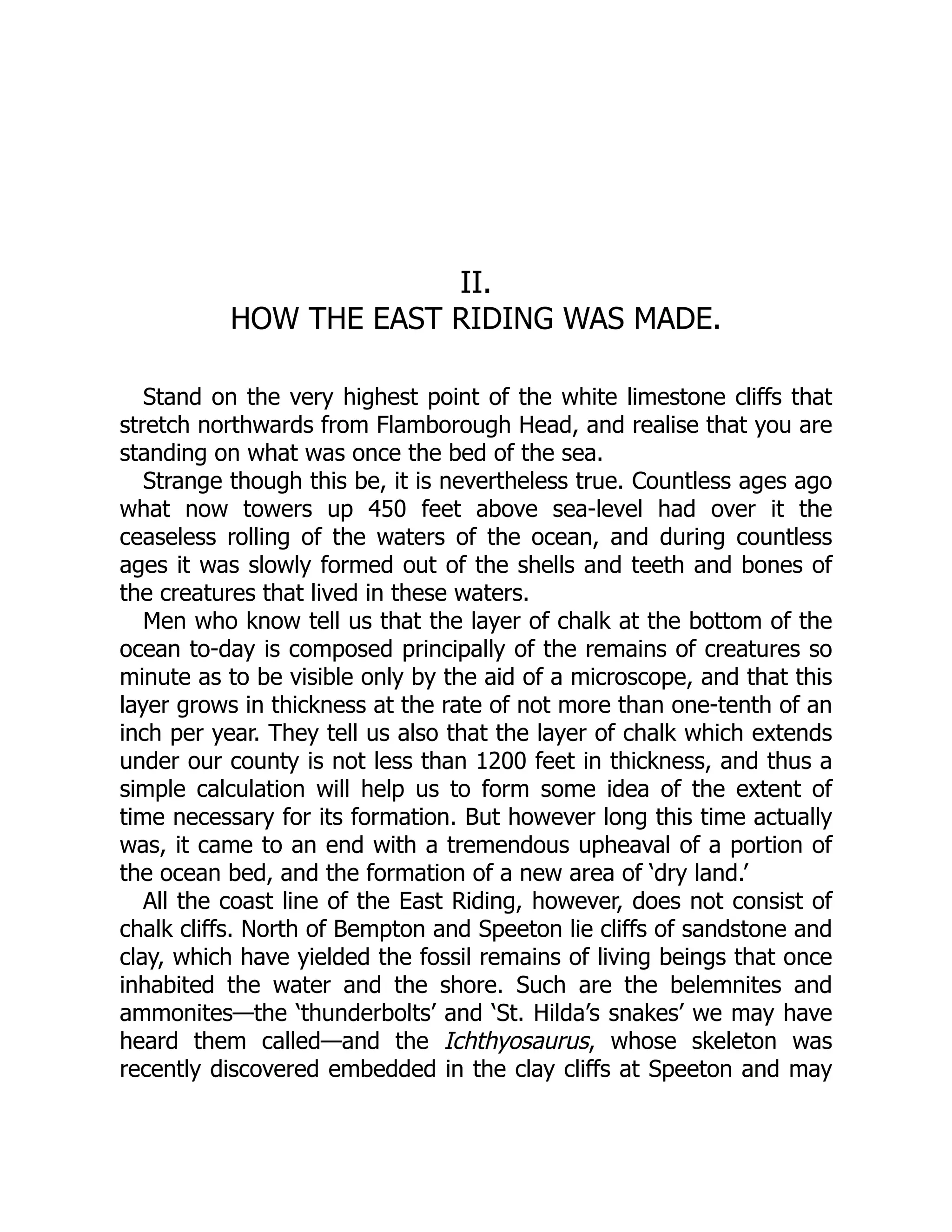 II.
HOW THE EAST RIDING WAS MADE.
Stand on the very highest point of the white limestone cliffs that
stretch northwards from Flamborough Head, and realise that you are
standing on what was once the bed of the sea.
Strange though this be, it is nevertheless true. Countless ages ago
what now towers up 450 feet above sea-level had over it the
ceaseless rolling of the waters of the ocean, and during countless
ages it was slowly formed out of the shells and teeth and bones of
the creatures that lived in these waters.
Men who know tell us that the layer of chalk at the bottom of the
ocean to-day is composed principally of the remains of creatures so
minute as to be visible only by the aid of a microscope, and that this
layer grows in thickness at the rate of not more than one-tenth of an
inch per year. They tell us also that the layer of chalk which extends
under our county is not less than 1200 feet in thickness, and thus a
simple calculation will help us to form some idea of the extent of
time necessary for its formation. But however long this time actually
was, it came to an end with a tremendous upheaval of a portion of
the ocean bed, and the formation of a new area of ‘dry land.’
All the coast line of the East Riding, however, does not consist of
chalk cliffs. North of Bempton and Speeton lie cliffs of sandstone and
clay, which have yielded the fossil remains of living beings that once
inhabited the water and the shore. Such are the belemnites and
ammonites—the ‘thunderbolts’ and ‘St. Hilda’s snakes’ we may have
heard them called—and the Ichthyosaurus, whose skeleton was
recently discovered embedded in the clay cliffs at Speeton and may
 