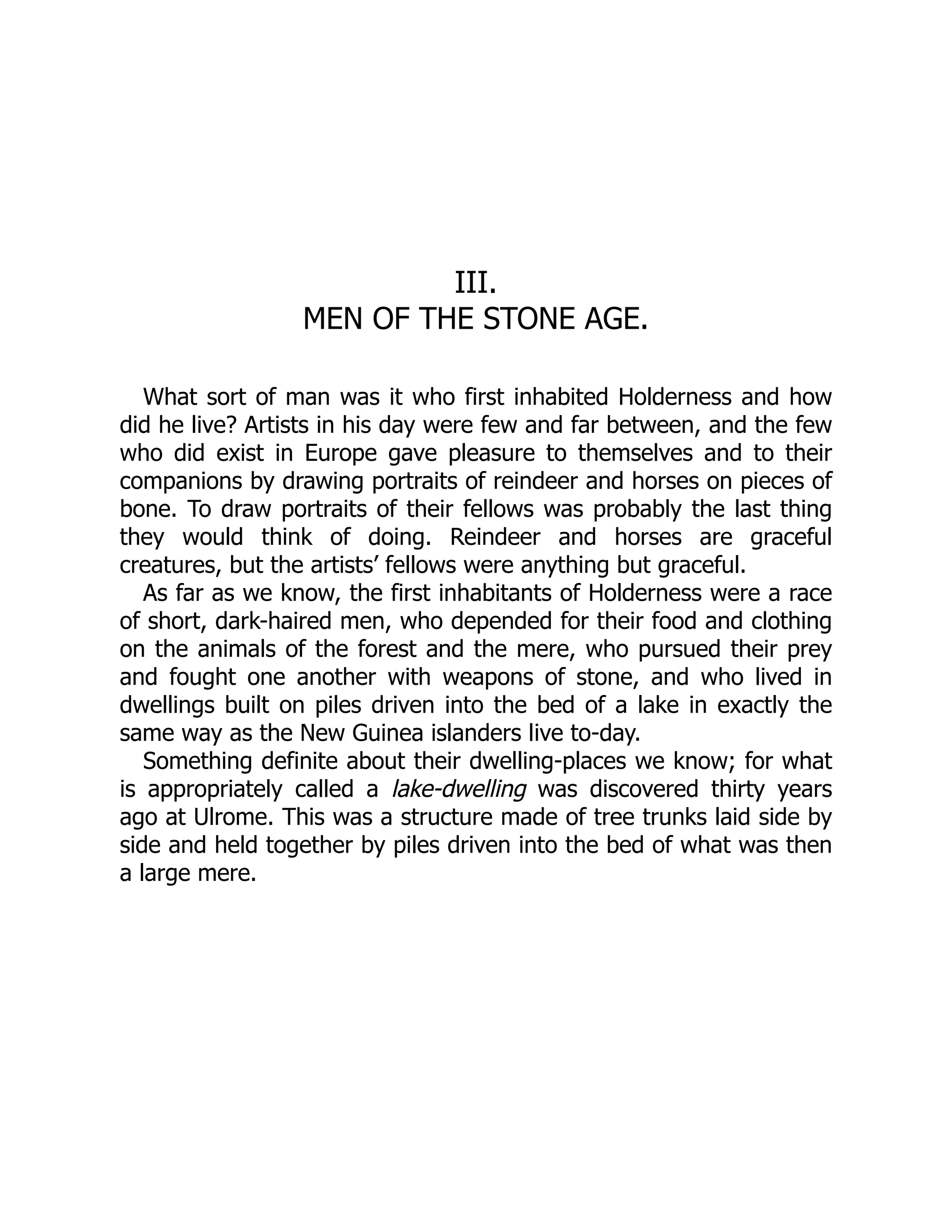 III.
MEN OF THE STONE AGE.
What sort of man was it who first inhabited Holderness and how
did he live? Artists in his day were few and far between, and the few
who did exist in Europe gave pleasure to themselves and to their
companions by drawing portraits of reindeer and horses on pieces of
bone. To draw portraits of their fellows was probably the last thing
they would think of doing. Reindeer and horses are graceful
creatures, but the artists’ fellows were anything but graceful.
As far as we know, the first inhabitants of Holderness were a race
of short, dark-haired men, who depended for their food and clothing
on the animals of the forest and the mere, who pursued their prey
and fought one another with weapons of stone, and who lived in
dwellings built on piles driven into the bed of a lake in exactly the
same way as the New Guinea islanders live to-day.
Something definite about their dwelling-places we know; for what
is appropriately called a lake-dwelling was discovered thirty years
ago at Ulrome. This was a structure made of tree trunks laid side by
side and held together by piles driven into the bed of what was then
a large mere.
 