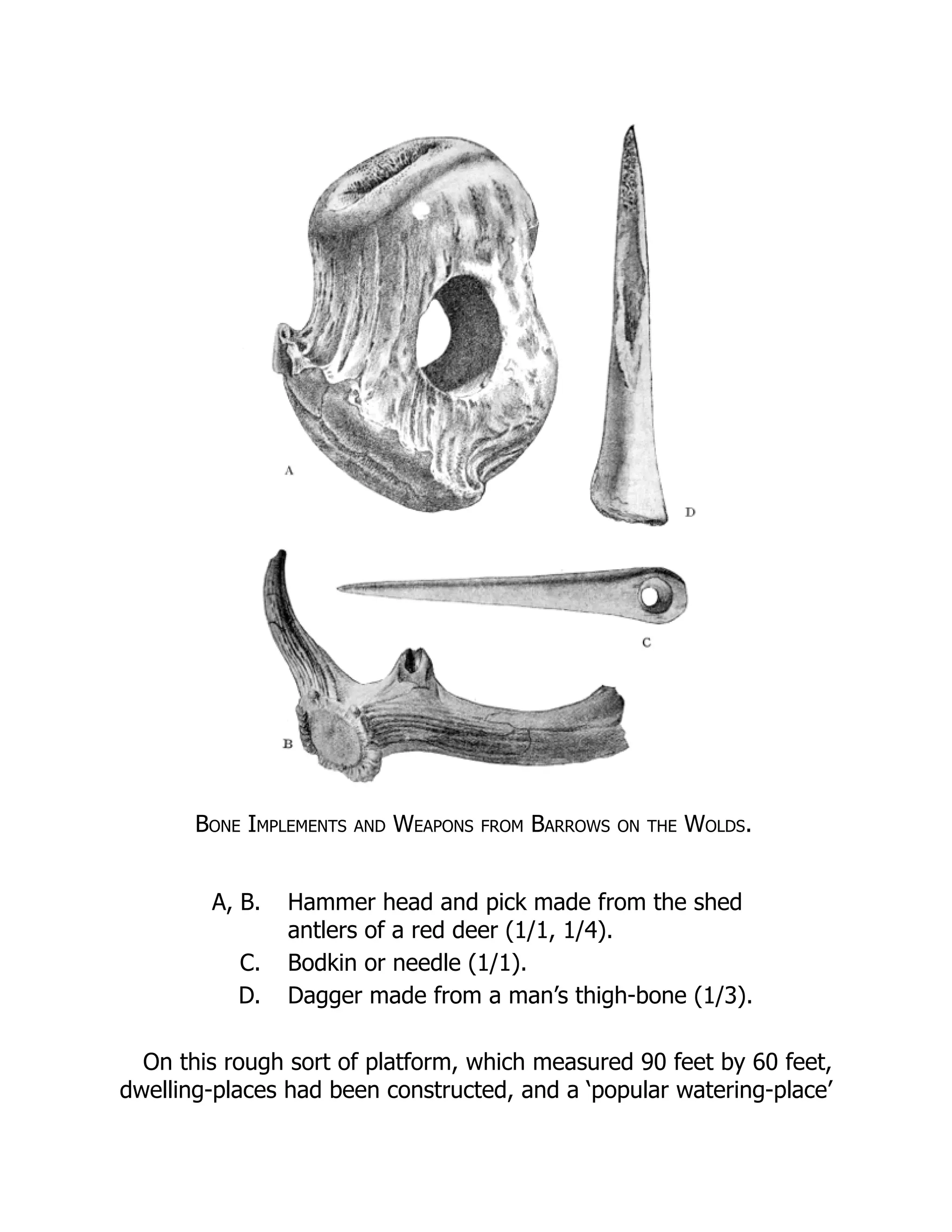 Bone Implements and Weapons from Barrows on the Wolds.
A, B. Hammer head and pick made from the shed
antlers of a red deer (1/1, 1/4).
C. Bodkin or needle (1/1).
D. Dagger made from a man’s thigh-bone (1/3).
On this rough sort of platform, which measured 90 feet by 60 feet,
dwelling-places had been constructed, and a ‘popular watering-place’
 