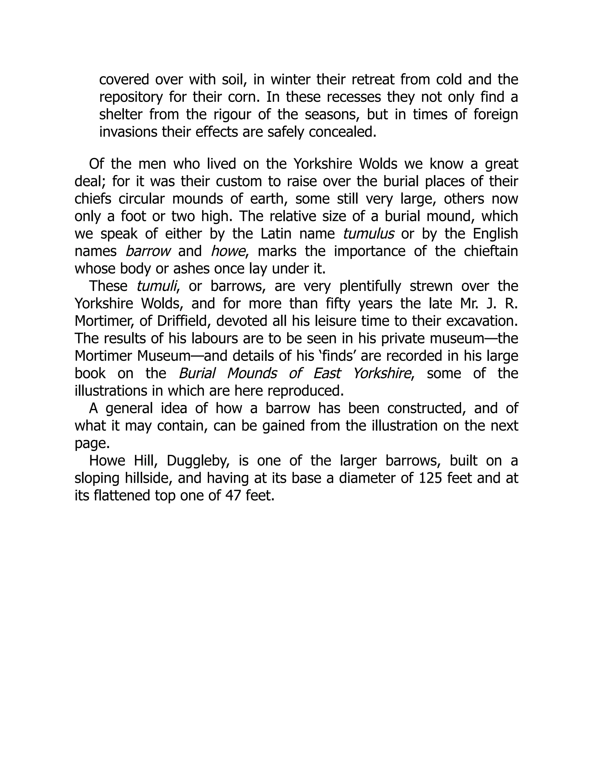 covered over with soil, in winter their retreat from cold and the
repository for their corn. In these recesses they not only find a
shelter from the rigour of the seasons, but in times of foreign
invasions their effects are safely concealed.
Of the men who lived on the Yorkshire Wolds we know a great
deal; for it was their custom to raise over the burial places of their
chiefs circular mounds of earth, some still very large, others now
only a foot or two high. The relative size of a burial mound, which
we speak of either by the Latin name tumulus or by the English
names barrow and howe, marks the importance of the chieftain
whose body or ashes once lay under it.
These tumuli, or barrows, are very plentifully strewn over the
Yorkshire Wolds, and for more than fifty years the late Mr. J. R.
Mortimer, of Driffield, devoted all his leisure time to their excavation.
The results of his labours are to be seen in his private museum—the
Mortimer Museum—and details of his ‘finds’ are recorded in his large
book on the Burial Mounds of East Yorkshire, some of the
illustrations in which are here reproduced.
A general idea of how a barrow has been constructed, and of
what it may contain, can be gained from the illustration on the next
page.
Howe Hill, Duggleby, is one of the larger barrows, built on a
sloping hillside, and having at its base a diameter of 125 feet and at
its flattened top one of 47 feet.
 