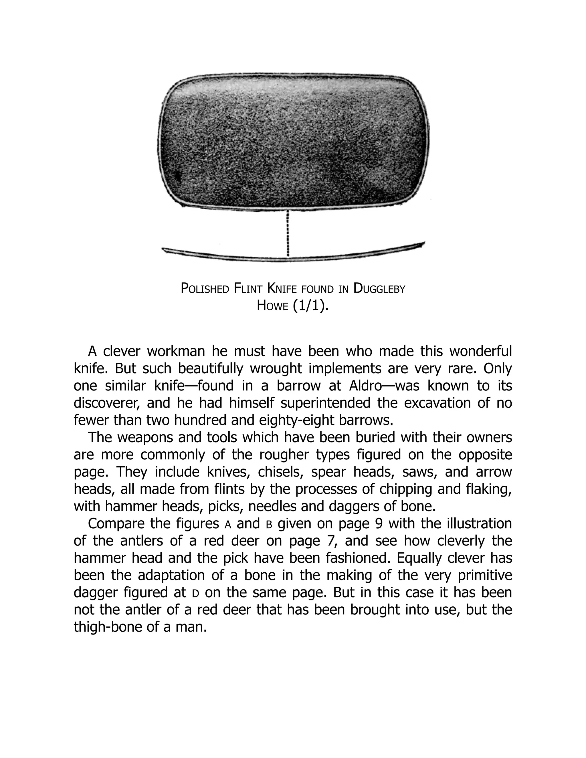 Polished Flint Knife found in Duggleby
Howe (1/1).
A clever workman he must have been who made this wonderful
knife. But such beautifully wrought implements are very rare. Only
one similar knife—found in a barrow at Aldro—was known to its
discoverer, and he had himself superintended the excavation of no
fewer than two hundred and eighty-eight barrows.
The weapons and tools which have been buried with their owners
are more commonly of the rougher types figured on the opposite
page. They include knives, chisels, spear heads, saws, and arrow
heads, all made from flints by the processes of chipping and flaking,
with hammer heads, picks, needles and daggers of bone.
Compare the figures A and B given on page 9 with the illustration
of the antlers of a red deer on page 7, and see how cleverly the
hammer head and the pick have been fashioned. Equally clever has
been the adaptation of a bone in the making of the very primitive
dagger figured at D on the same page. But in this case it has been
not the antler of a red deer that has been brought into use, but the
thigh-bone of a man.
 