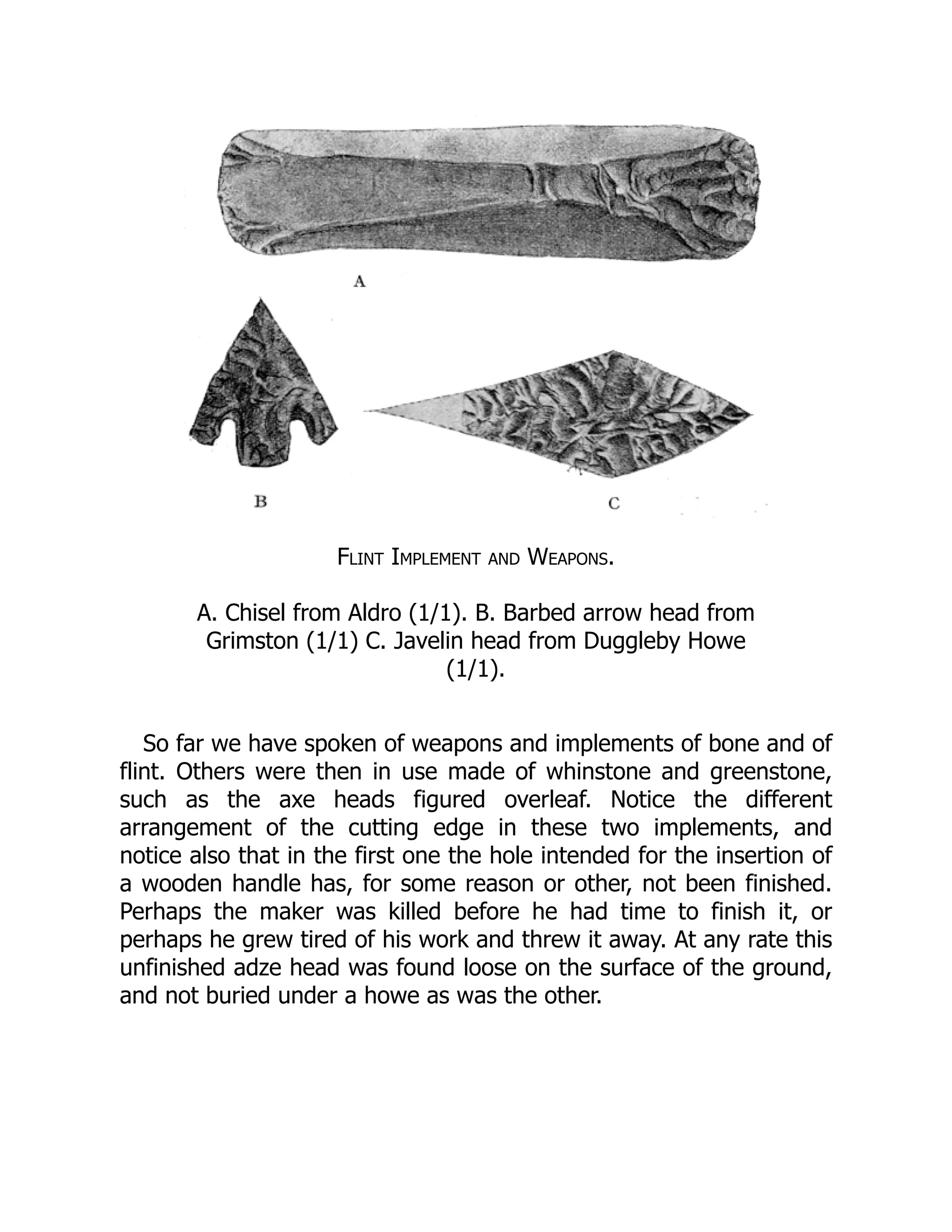 Flint Implement and Weapons.
A. Chisel from Aldro (1/1). B. Barbed arrow head from
Grimston (1/1) C. Javelin head from Duggleby Howe
(1/1).
So far we have spoken of weapons and implements of bone and of
flint. Others were then in use made of whinstone and greenstone,
such as the axe heads figured overleaf. Notice the different
arrangement of the cutting edge in these two implements, and
notice also that in the first one the hole intended for the insertion of
a wooden handle has, for some reason or other, not been finished.
Perhaps the maker was killed before he had time to finish it, or
perhaps he grew tired of his work and threw it away. At any rate this
unfinished adze head was found loose on the surface of the ground,
and not buried under a howe as was the other.
 