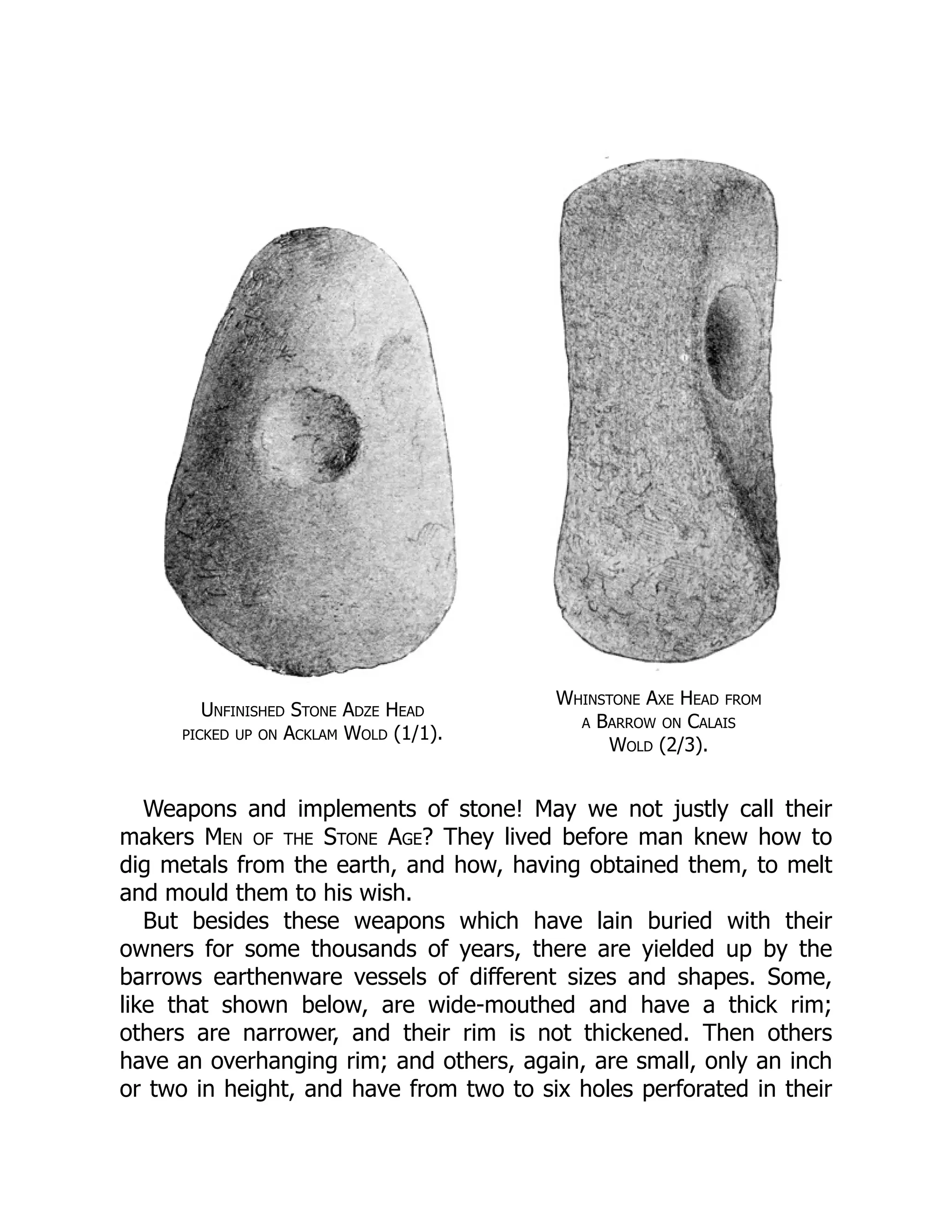 Unfinished Stone Adze Head
picked up on Acklam Wold (1/1).
Whinstone Axe Head from
a Barrow on Calais
Wold (2/3).
Weapons and implements of stone! May we not justly call their
makers Men of the Stone Age? They lived before man knew how to
dig metals from the earth, and how, having obtained them, to melt
and mould them to his wish.
But besides these weapons which have lain buried with their
owners for some thousands of years, there are yielded up by the
barrows earthenware vessels of different sizes and shapes. Some,
like that shown below, are wide-mouthed and have a thick rim;
others are narrower, and their rim is not thickened. Then others
have an overhanging rim; and others, again, are small, only an inch
or two in height, and have from two to six holes perforated in their
 