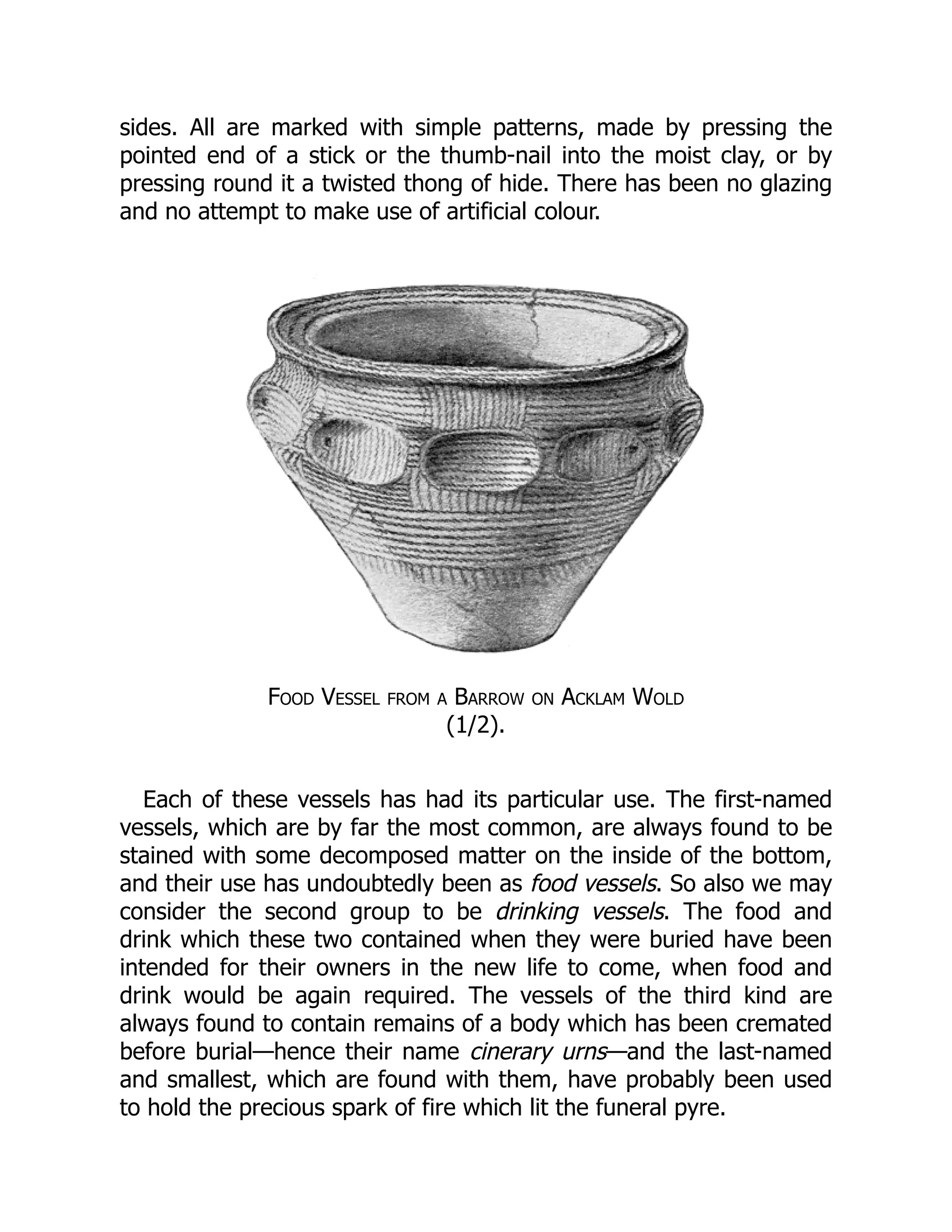 sides. All are marked with simple patterns, made by pressing the
pointed end of a stick or the thumb-nail into the moist clay, or by
pressing round it a twisted thong of hide. There has been no glazing
and no attempt to make use of artificial colour.
Food Vessel from a Barrow on Acklam Wold
(1/2).
Each of these vessels has had its particular use. The first-named
vessels, which are by far the most common, are always found to be
stained with some decomposed matter on the inside of the bottom,
and their use has undoubtedly been as food vessels. So also we may
consider the second group to be drinking vessels. The food and
drink which these two contained when they were buried have been
intended for their owners in the new life to come, when food and
drink would be again required. The vessels of the third kind are
always found to contain remains of a body which has been cremated
before burial—hence their name cinerary urns—and the last-named
and smallest, which are found with them, have probably been used
to hold the precious spark of fire which lit the funeral pyre.
 