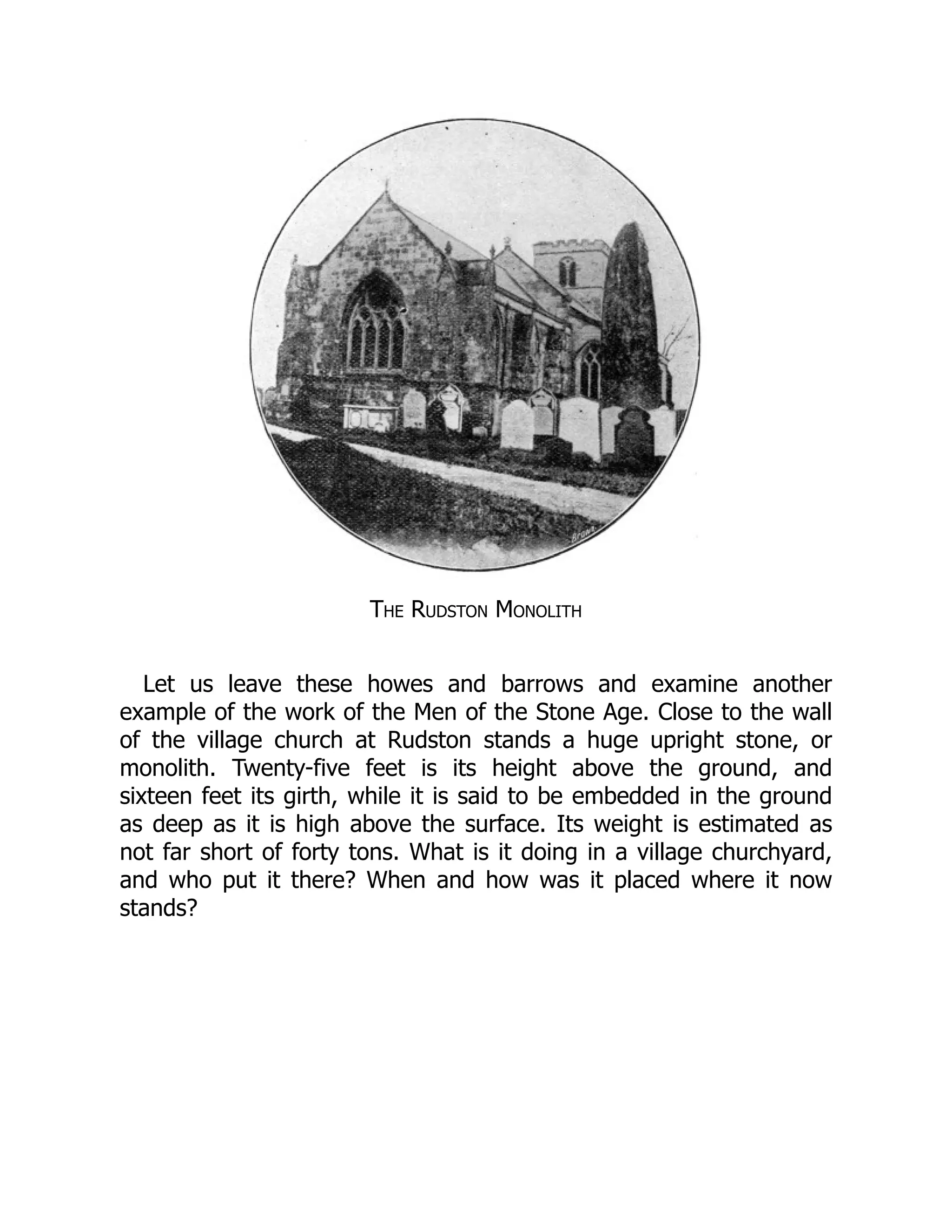 The Rudston Monolith
Let us leave these howes and barrows and examine another
example of the work of the Men of the Stone Age. Close to the wall
of the village church at Rudston stands a huge upright stone, or
monolith. Twenty-five feet is its height above the ground, and
sixteen feet its girth, while it is said to be embedded in the ground
as deep as it is high above the surface. Its weight is estimated as
not far short of forty tons. What is it doing in a village churchyard,
and who put it there? When and how was it placed where it now
stands?
 