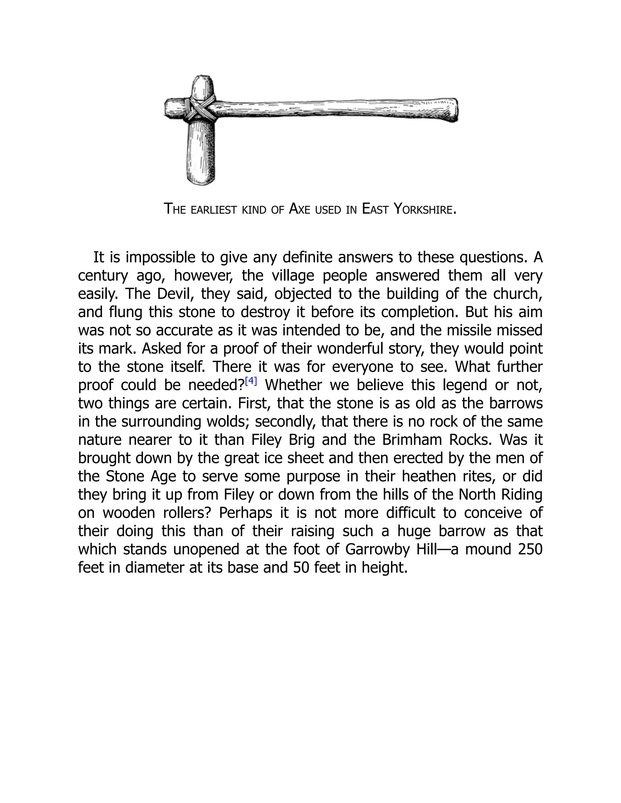 The earliest kind of Axe used in East Yorkshire.
It is impossible to give any definite answers to these questions. A
century ago, however, the village people answered them all very
easily. The Devil, they said, objected to the building of the church,
and flung this stone to destroy it before its completion. But his aim
was not so accurate as it was intended to be, and the missile missed
its mark. Asked for a proof of their wonderful story, they would point
to the stone itself. There it was for everyone to see. What further
proof could be needed?[4]
Whether we believe this legend or not,
two things are certain. First, that the stone is as old as the barrows
in the surrounding wolds; secondly, that there is no rock of the same
nature nearer to it than Filey Brig and the Brimham Rocks. Was it
brought down by the great ice sheet and then erected by the men of
the Stone Age to serve some purpose in their heathen rites, or did
they bring it up from Filey or down from the hills of the North Riding
on wooden rollers? Perhaps it is not more difficult to conceive of
their doing this than of their raising such a huge barrow as that
which stands unopened at the foot of Garrowby Hill—a mound 250
feet in diameter at its base and 50 feet in height.
 