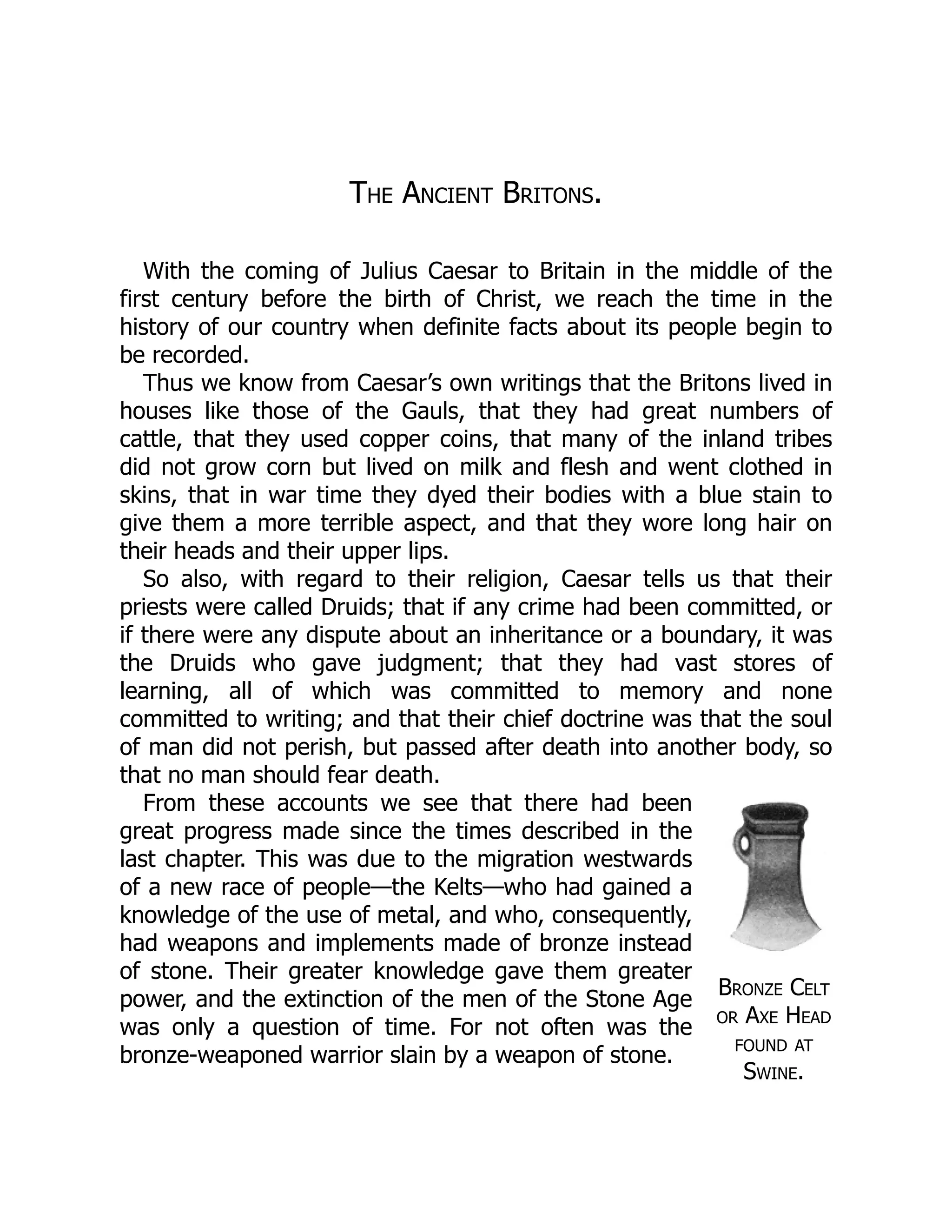 Bronze Celt
or Axe Head
found at
Swine.
The Ancient Britons.
With the coming of Julius Caesar to Britain in the middle of the
first century before the birth of Christ, we reach the time in the
history of our country when definite facts about its people begin to
be recorded.
Thus we know from Caesar’s own writings that the Britons lived in
houses like those of the Gauls, that they had great numbers of
cattle, that they used copper coins, that many of the inland tribes
did not grow corn but lived on milk and flesh and went clothed in
skins, that in war time they dyed their bodies with a blue stain to
give them a more terrible aspect, and that they wore long hair on
their heads and their upper lips.
So also, with regard to their religion, Caesar tells us that their
priests were called Druids; that if any crime had been committed, or
if there were any dispute about an inheritance or a boundary, it was
the Druids who gave judgment; that they had vast stores of
learning, all of which was committed to memory and none
committed to writing; and that their chief doctrine was that the soul
of man did not perish, but passed after death into another body, so
that no man should fear death.
From these accounts we see that there had been
great progress made since the times described in the
last chapter. This was due to the migration westwards
of a new race of people—the Kelts—who had gained a
knowledge of the use of metal, and who, consequently,
had weapons and implements made of bronze instead
of stone. Their greater knowledge gave them greater
power, and the extinction of the men of the Stone Age
was only a question of time. For not often was the
bronze-weaponed warrior slain by a weapon of stone.
 