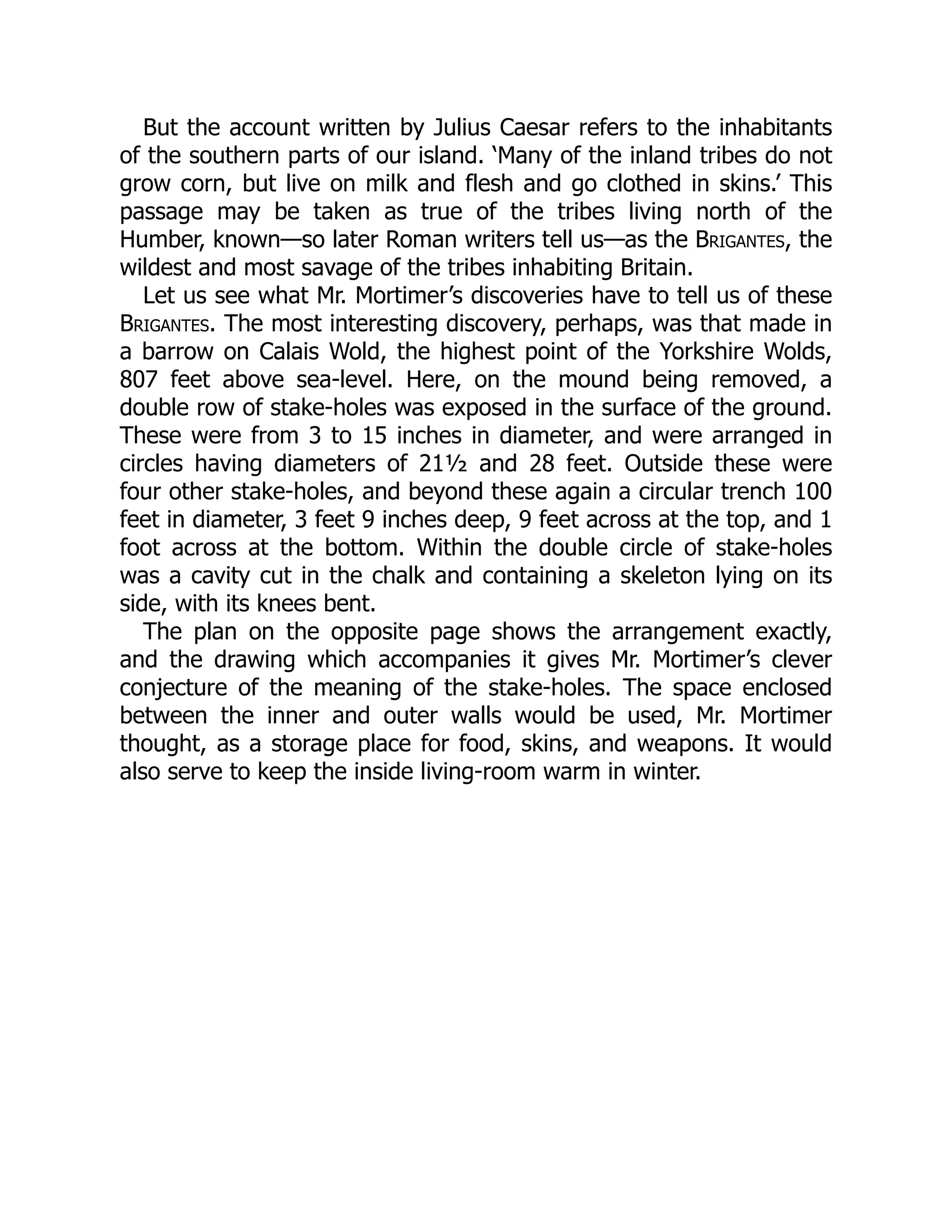But the account written by Julius Caesar refers to the inhabitants
of the southern parts of our island. ‘Many of the inland tribes do not
grow corn, but live on milk and flesh and go clothed in skins.’ This
passage may be taken as true of the tribes living north of the
Humber, known—so later Roman writers tell us—as the Brigantes, the
wildest and most savage of the tribes inhabiting Britain.
Let us see what Mr. Mortimer’s discoveries have to tell us of these
Brigantes. The most interesting discovery, perhaps, was that made in
a barrow on Calais Wold, the highest point of the Yorkshire Wolds,
807 feet above sea-level. Here, on the mound being removed, a
double row of stake-holes was exposed in the surface of the ground.
These were from 3 to 15 inches in diameter, and were arranged in
circles having diameters of 21½ and 28 feet. Outside these were
four other stake-holes, and beyond these again a circular trench 100
feet in diameter, 3 feet 9 inches deep, 9 feet across at the top, and 1
foot across at the bottom. Within the double circle of stake-holes
was a cavity cut in the chalk and containing a skeleton lying on its
side, with its knees bent.
The plan on the opposite page shows the arrangement exactly,
and the drawing which accompanies it gives Mr. Mortimer’s clever
conjecture of the meaning of the stake-holes. The space enclosed
between the inner and outer walls would be used, Mr. Mortimer
thought, as a storage place for food, skins, and weapons. It would
also serve to keep the inside living-room warm in winter.
 