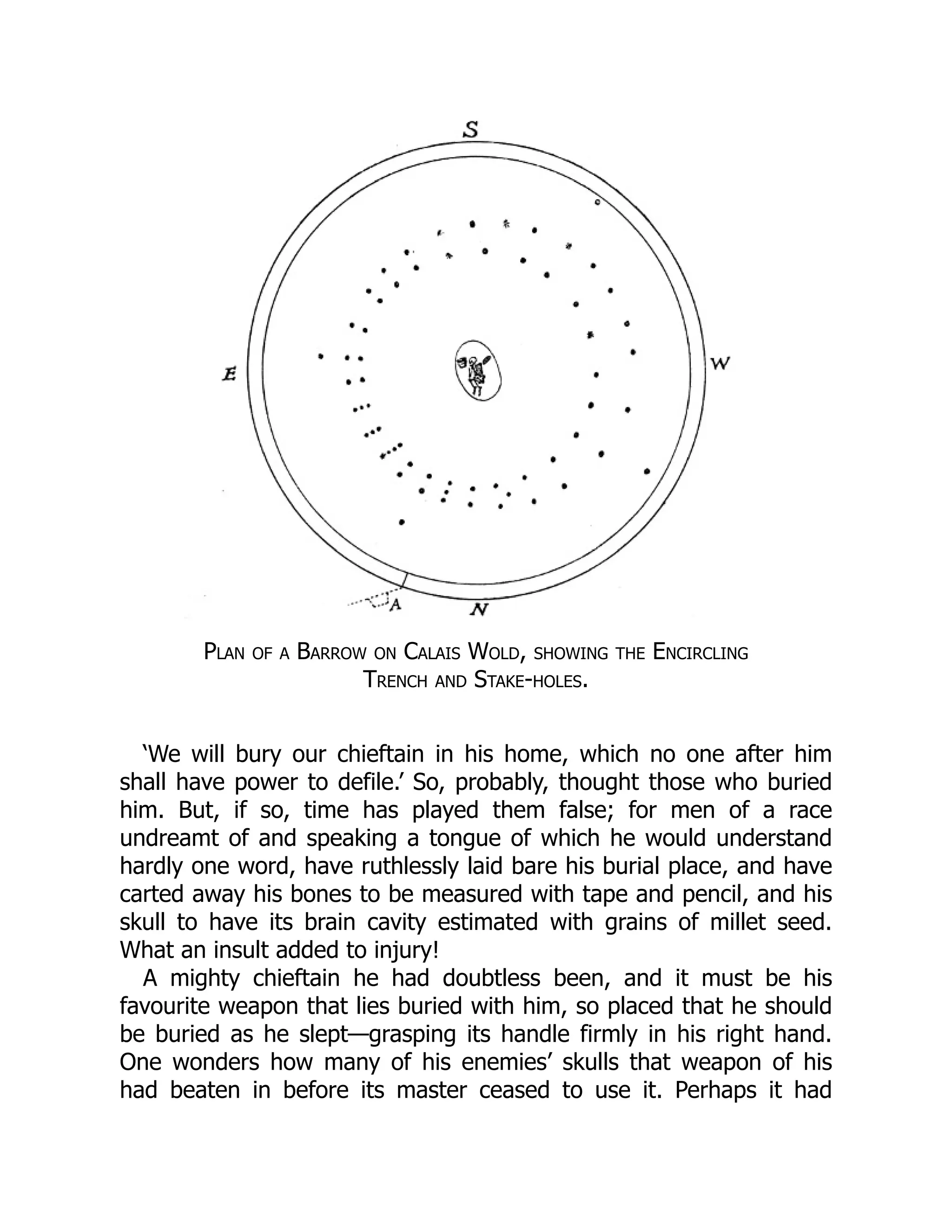 Plan of a Barrow on Calais Wold, showing the Encircling
Trench and Stake-holes.
‘We will bury our chieftain in his home, which no one after him
shall have power to defile.’ So, probably, thought those who buried
him. But, if so, time has played them false; for men of a race
undreamt of and speaking a tongue of which he would understand
hardly one word, have ruthlessly laid bare his burial place, and have
carted away his bones to be measured with tape and pencil, and his
skull to have its brain cavity estimated with grains of millet seed.
What an insult added to injury!
A mighty chieftain he had doubtless been, and it must be his
favourite weapon that lies buried with him, so placed that he should
be buried as he slept—grasping its handle firmly in his right hand.
One wonders how many of his enemies’ skulls that weapon of his
had beaten in before its master ceased to use it. Perhaps it had
 