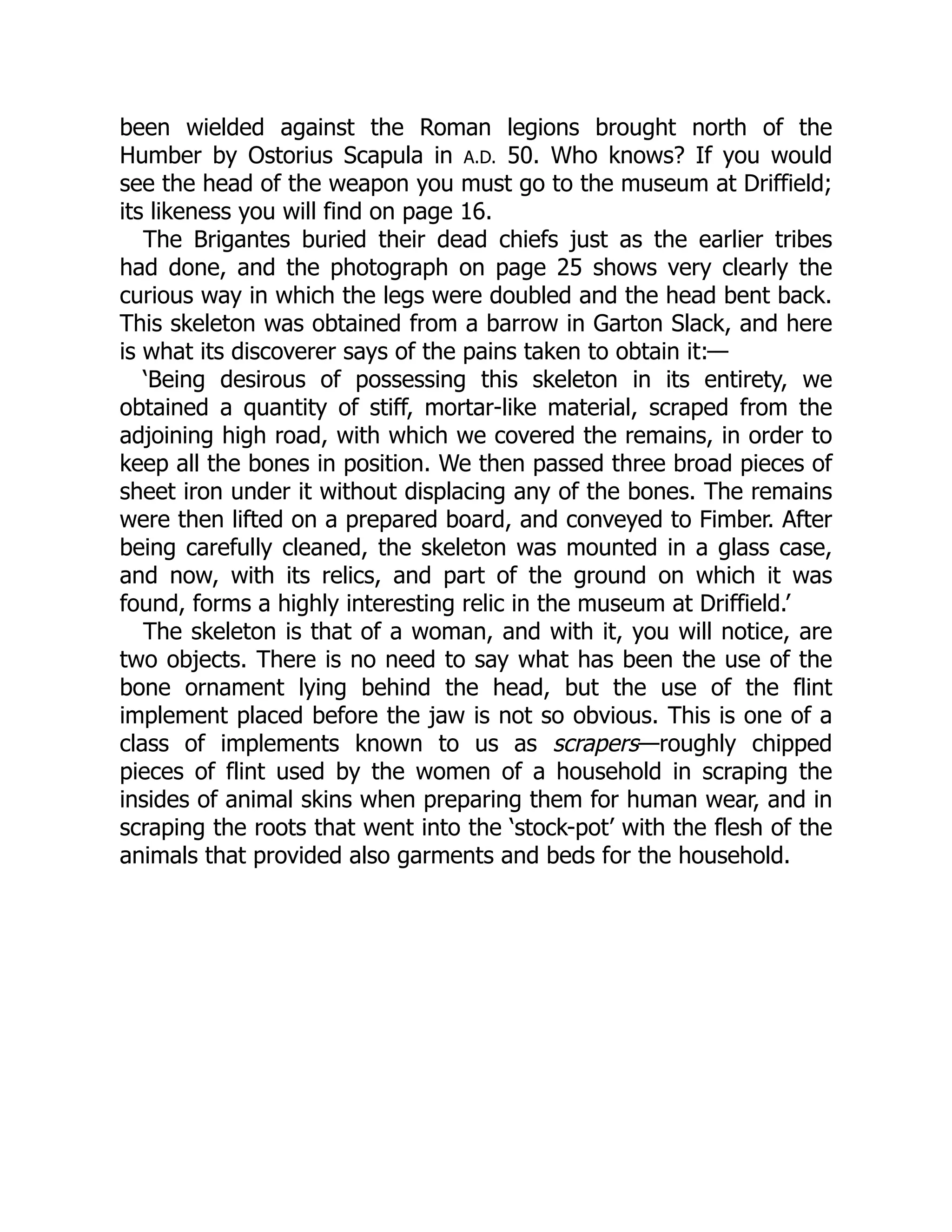 been wielded against the Roman legions brought north of the
Humber by Ostorius Scapula in A.D. 50. Who knows? If you would
see the head of the weapon you must go to the museum at Driffield;
its likeness you will find on page 16.
The Brigantes buried their dead chiefs just as the earlier tribes
had done, and the photograph on page 25 shows very clearly the
curious way in which the legs were doubled and the head bent back.
This skeleton was obtained from a barrow in Garton Slack, and here
is what its discoverer says of the pains taken to obtain it:—
‘Being desirous of possessing this skeleton in its entirety, we
obtained a quantity of stiff, mortar-like material, scraped from the
adjoining high road, with which we covered the remains, in order to
keep all the bones in position. We then passed three broad pieces of
sheet iron under it without displacing any of the bones. The remains
were then lifted on a prepared board, and conveyed to Fimber. After
being carefully cleaned, the skeleton was mounted in a glass case,
and now, with its relics, and part of the ground on which it was
found, forms a highly interesting relic in the museum at Driffield.’
The skeleton is that of a woman, and with it, you will notice, are
two objects. There is no need to say what has been the use of the
bone ornament lying behind the head, but the use of the flint
implement placed before the jaw is not so obvious. This is one of a
class of implements known to us as scrapers—roughly chipped
pieces of flint used by the women of a household in scraping the
insides of animal skins when preparing them for human wear, and in
scraping the roots that went into the ‘stock-pot’ with the flesh of the
animals that provided also garments and beds for the household.
 