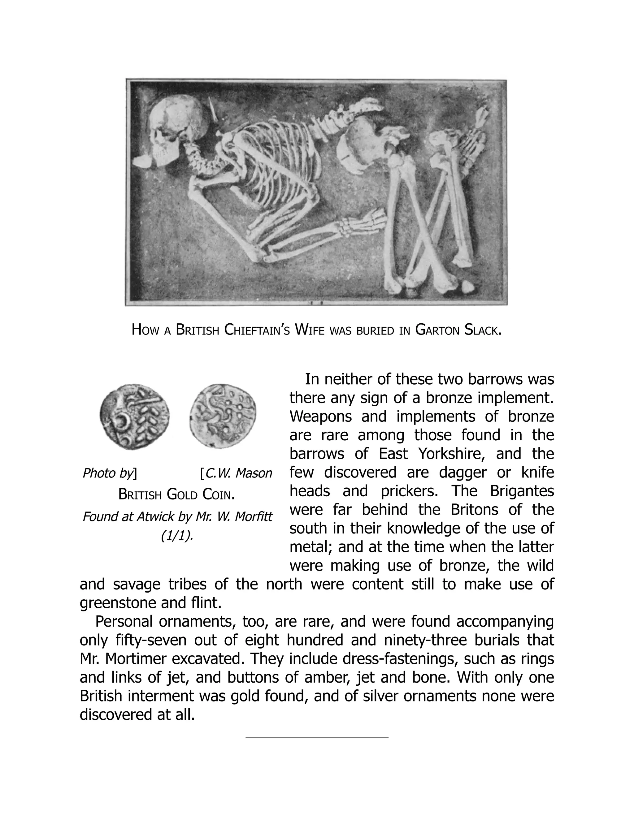 Photo by] [C.W. Mason
British Gold Coin.
Found at Atwick by Mr. W. Morfitt
(1/1).
How a British Chieftain’s Wife was buried in Garton Slack.
In neither of these two barrows was
there any sign of a bronze implement.
Weapons and implements of bronze
are rare among those found in the
barrows of East Yorkshire, and the
few discovered are dagger or knife
heads and prickers. The Brigantes
were far behind the Britons of the
south in their knowledge of the use of
metal; and at the time when the latter
were making use of bronze, the wild
and savage tribes of the north were content still to make use of
greenstone and flint.
Personal ornaments, too, are rare, and were found accompanying
only fifty-seven out of eight hundred and ninety-three burials that
Mr. Mortimer excavated. They include dress-fastenings, such as rings
and links of jet, and buttons of amber, jet and bone. With only one
British interment was gold found, and of silver ornaments none were
discovered at all.
 
