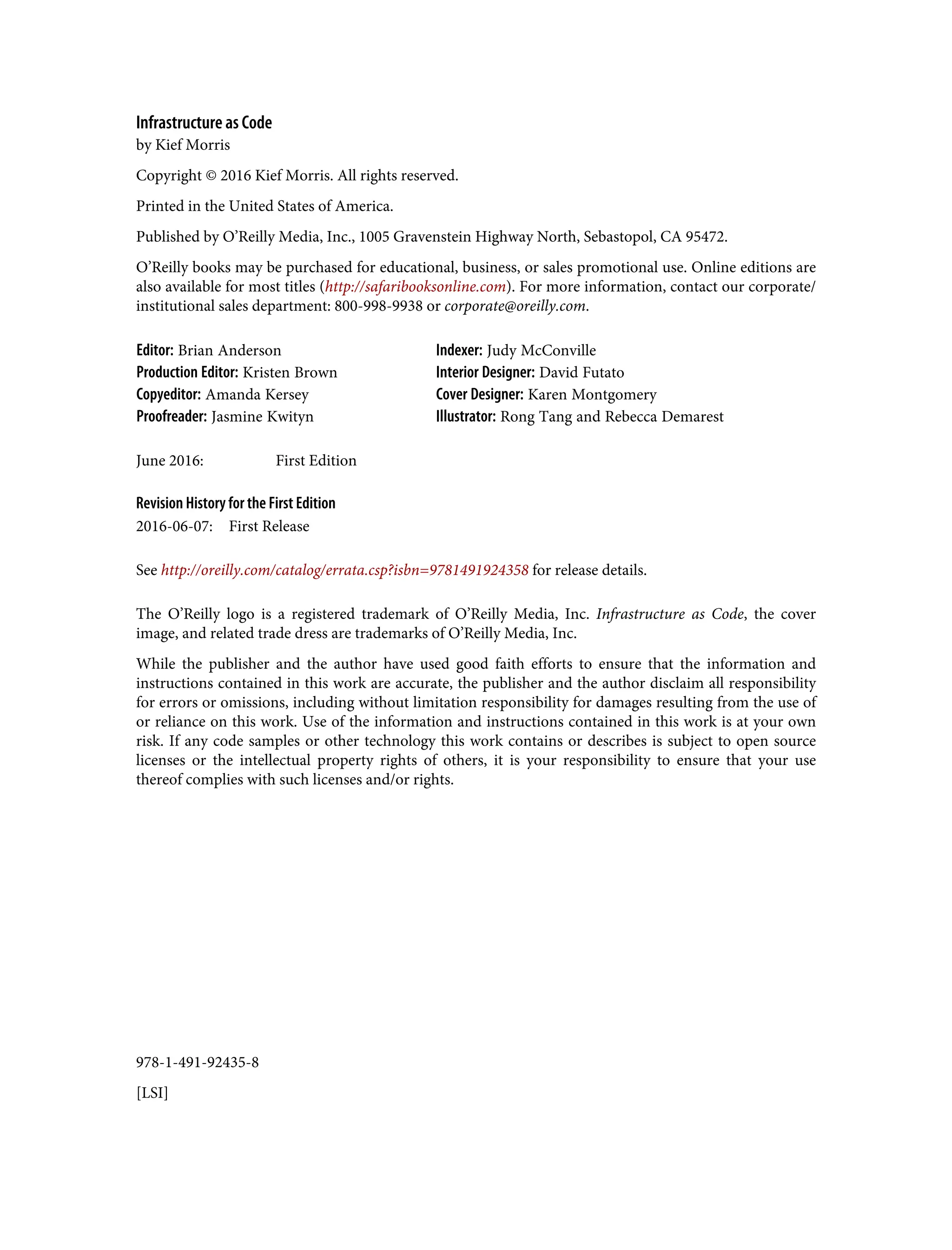 978-1-491-92435-8
[LSI]
Infrastructure as Code
by Kief Morris
Copyright © 2016 Kief Morris. All rights reserved.
Printed in the United States of America.
Published by O’Reilly Media, Inc., 1005 Gravenstein Highway North, Sebastopol, CA 95472.
O’Reilly books may be purchased for educational, business, or sales promotional use. Online editions are
also available for most titles (http://safaribooksonline.com). For more information, contact our corporate/
institutional sales department: 800-998-9938 or corporate@oreilly.com.
Editor: Brian Anderson Indexer: Judy McConville
Production Editor: Kristen Brown Interior Designer: David Futato
Copyeditor: Amanda Kersey Cover Designer: Karen Montgomery
Proofreader: Jasmine Kwityn Illustrator: Rong Tang and Rebecca Demarest
June 2016: First Edition
Revision History for the First Edition
2016-06-07: First Release
See http://oreilly.com/catalog/errata.csp?isbn=9781491924358 for release details.
The O’Reilly logo is a registered trademark of O’Reilly Media, Inc. Infrastructure as Code, the cover
image, and related trade dress are trademarks of O’Reilly Media, Inc.
While the publisher and the author have used good faith efforts to ensure that the information and
instructions contained in this work are accurate, the publisher and the author disclaim all responsibility
for errors or omissions, including without limitation responsibility for damages resulting from the use of
or reliance on this work. Use of the information and instructions contained in this work is at your own
risk. If any code samples or other technology this work contains or describes is subject to open source
licenses or the intellectual property rights of others, it is your responsibility to ensure that your use
thereof complies with such licenses and/or rights.
 