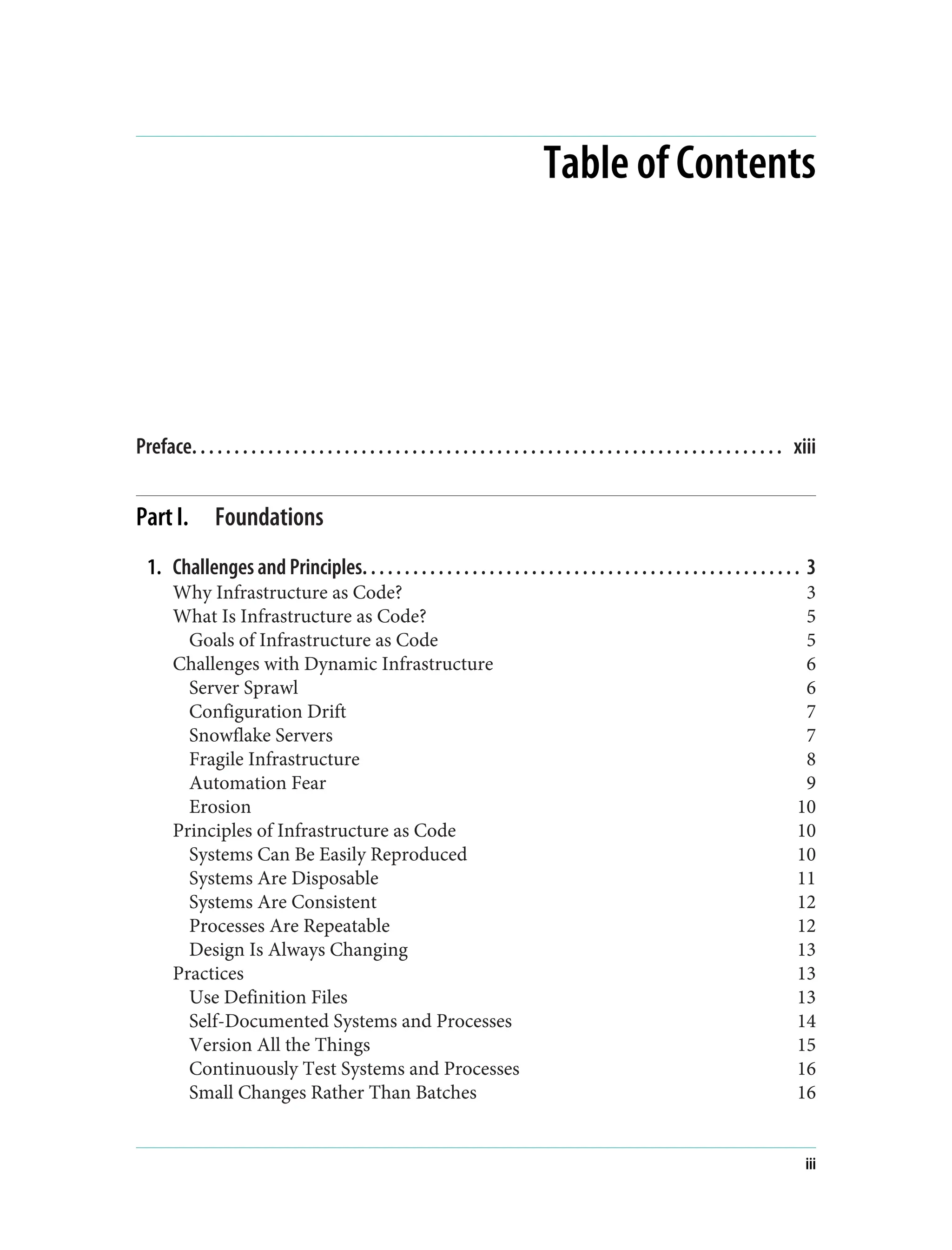 Table of Contents
Preface. . . . . . . . . . . . . . . . . . . . . . . . . . . . . . . . . . . . . . . . . . . . . . . . . . . . . . . . . . . . . . . . . . . . . . xiii
Part I. Foundations
1. Challenges and Principles. . . . . . . . . . . . . . . . . . . . . . . . . . . . . . . . . . . . . . . . . . . . . . . . . . . . 3
Why Infrastructure as Code? 3
What Is Infrastructure as Code? 5
Goals of Infrastructure as Code 5
Challenges with Dynamic Infrastructure 6
Server Sprawl 6
Configuration Drift 7
Snowflake Servers 7
Fragile Infrastructure 8
Automation Fear 9
Erosion 10
Principles of Infrastructure as Code 10
Systems Can Be Easily Reproduced 10
Systems Are Disposable 11
Systems Are Consistent 12
Processes Are Repeatable 12
Design Is Always Changing 13
Practices 13
Use Definition Files 13
Self-Documented Systems and Processes 14
Version All the Things 15
Continuously Test Systems and Processes 16
Small Changes Rather Than Batches 16
iii
 