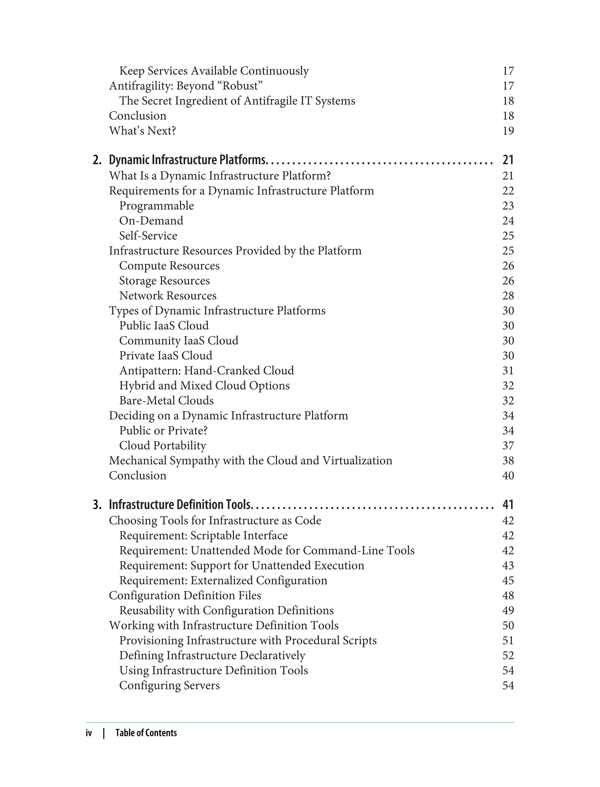 Keep Services Available Continuously 17
Antifragility: Beyond “Robust” 17
The Secret Ingredient of Antifragile IT Systems 18
Conclusion 18
What’s Next? 19
2. Dynamic Infrastructure Platforms. . . . . . . . . . . . . . . . . . . . . . . . . . . . . . . . . . . . . . . . . . . 21
What Is a Dynamic Infrastructure Platform? 21
Requirements for a Dynamic Infrastructure Platform 22
Programmable 23
On-Demand 24
Self-Service 25
Infrastructure Resources Provided by the Platform 25
Compute Resources 26
Storage Resources 26
Network Resources 28
Types of Dynamic Infrastructure Platforms 30
Public IaaS Cloud 30
Community IaaS Cloud 30
Private IaaS Cloud 30
Antipattern: Hand-Cranked Cloud 31
Hybrid and Mixed Cloud Options 32
Bare-Metal Clouds 32
Deciding on a Dynamic Infrastructure Platform 34
Public or Private? 34
Cloud Portability 37
Mechanical Sympathy with the Cloud and Virtualization 38
Conclusion 40
3. Infrastructure Definition Tools. . . . . . . . . . . . . . . . . . . . . . . . . . . . . . . . . . . . . . . . . . . . . . 41
Choosing Tools for Infrastructure as Code 42
Requirement: Scriptable Interface 42
Requirement: Unattended Mode for Command-Line Tools 42
Requirement: Support for Unattended Execution 43
Requirement: Externalized Configuration 45
Configuration Definition Files 48
Reusability with Configuration Definitions 49
Working with Infrastructure Definition Tools 50
Provisioning Infrastructure with Procedural Scripts 51
Defining Infrastructure Declaratively 52
Using Infrastructure Definition Tools 54
Configuring Servers 54
iv | Table of Contents
 