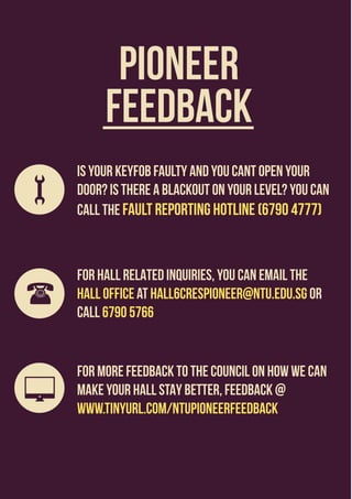 PIONEER
FEEDBACK
IS YOUR KEYFOB FAULTY AND YOU CANT OPEN YOUR
DOOR? IS THERE A BLACKOUT ON YOUR LEVEL? YOU CAN
CALL THE FAULT REPORTING HOTLINE (6790 4777)
FOR HALL RELATED INQUIRIES, you can email the
hall office at hall6crespioneer@ntu.edu.sg or
call 6790 5766
FOR MORE FEEDBACK TO THE COUNCIL ON HOW WE CAN
MAKE YOUR HALL STAY BETTER, FEEDBACK @
www.tinyurl.com/NTUPioneerFeedback
 