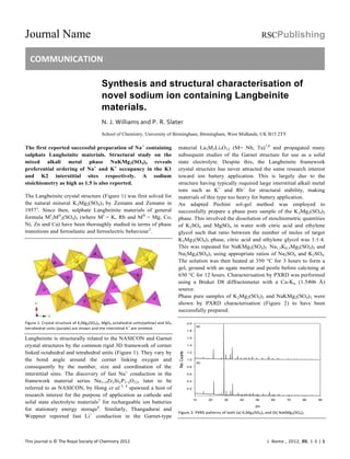 Journal Name RSCPublishing
COMMUNICATION
This journal is © The Royal Society of Chemistry 2012 J. Name., 2012, 00, 1-3 | 1
Synthesis and structural characterisation of
novel sodium ion containing Langbeinite
materials.
N. J. Williams and P. R. Slater
School of Chemistry, University of Birmingham, Birmingham, West Midlands, UK B15 2TT
The first reported successful preparation of Na+
containing
sulphate Langbeinite materials. Structural study on the
mixed alkali metal phase NaKMg2(SO4)3 reveals
preferential ordering of Na+
and K+
occupancy in the K1
and K2 interstitial sites respectively. A sodium
stoichiometry as high as 1.5 is also reported.
The Langbeinite crystal structure (Figure 1) was first solved for
the natural mineral K2Mg2(SO4)3 by Zemann and Zemann in
19571
. Since then, sulphate Langbeinite materials of general
formula MI
2MII
2(SO4)3 (where MI
= K, Rb and MII
= Mg, Co,
Ni, Zn and Ca) have been thoroughly studied in terms of phase
transitions and ferroelastic and ferroelectric behaviour2
.
Figure 1: Crystal structure of K2Mg2(SO4)3, MgO6 octahedral units(yellow) and SO4
tetrahedral units (purple) are shown and the interstitial K
+
are omitted.
Langbeinite is structurally related to the NASICON and Garnet
crystal structures by the common rigid 3D framework of corner
linked octahedral and tetrahedral units (Figure 1). They vary by
the bond angle around the corner linking oxygen and
consequently by the number, size and coordination of the
interstitial sites. The discovery of fast Na+
conduction in the
framework material series Na1+xZr2SixP3–xO12, later to be
referred to as NASICON, by Hong et al.3, 4
spawned a host of
research interest for the purpose of application as cathode and
solid state electrolyte materials5
for rechargeable ion batteries
for stationary energy storage6
. Similarly, Thangadurai and
Weppner reported fast Li+
conduction in the Garnet-type
material La3M2Li5O12 (M= Nb, Ta)7,8
and propagated many
subsequent studies of the Garnet structure for use as a solid
state electrolyte. Despite this, the Langbeinite framework
crystal structure has never attracted the same research interest
toward ion battery application. This is largely due to the
structure having typically required large interstitial alkali metal
ions such as K+
and Rb+
for structural stability, making
materials of this type too heavy for battery application.
An adapted Pechini sol-gel method was employed to
successfully prepare a phase pure sample of the K2Mg2(SO4)3
phase. This involved the dissolution of stoichiometric quantities
of K2SO4 and MgSO4 in water with citric acid and ethylene
glycol such that ratio between the number of moles of target
K2Mg2(SO4)3 phase, citric acid and ethylene glycol was 1:1:4.
This was repeated for NaKMg2(SO4)3, Na1.5K0.5Mg2(SO4)3 and
Na2Mg2(SO4)3 using appropriate ratios of Na2SO4 and K2SO4.
The solution was then heated at 350 C for 3 hours to form a
gel, ground with an agate mortar and pestle before calcining at
650 C for 12 hours. Characterisation by PXRD was performed
using a Bruker D8 diffractometer with a Cu-K (1.5406 Å)
source.
Phase pure samples of K2Mg2(SO4)3 and NaKMg2(SO4)3 were
shown by PXRD characterisation (Figure 2) to have been
successfully prepared.
2
10 20 30 40 50 60 70 80 90
Rel.Counts
0.2
0.4
0.6
0.8
1.0
1.2
1.4
1.6
1.8
2.0
(a)
(b)
Figure 2: PXRD patterns of both (a) K2Mg2(SO4)3 and (b) NaKMg2(SO4)3
 