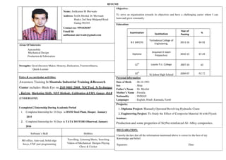 RESUME
Name: Anilkumar M Merwade
Address: S/oDr.Motilal .H. Merwade
Hudco 2nd Stop Mulgund Road
Gadag-582101
Contact no: 9591030307
Email Id:
anilkumar.merwade@gmail.com
Objective:
To serve an organization towards its objectives and have a challenging career where I can
learn and grow constantly.
Education:
Examination Institution
Year of
Passing
%
B.E (MECH)
Tontadarya College of
Engineering,
2013-16 64.92
Diploma
Anjuman-E-Islam
Polytechnic
2010-13 67.44
12
th
Loyola P.U. College 2007-10 42
10
th
St. Johns High School 2004-07 62.72
Areas Of Interests:
Automobile
Mechanical Design
Production & Fabrication
Strengths: Good Decision Maker, Honesty, Dedication, Trustworthiness,
Quick-Learner
Extra & co curricular activities:
Awareness Training In Shantala Industrial Training &Research
Center includes:-Birds Eye on ISO 9001:2008, 7QCTool, 5sTechnique
, Kaizen, Marketing Skills, NDT Methods, Calibration &EMS, Gauge- R&R
(UNDERGONE)
I completed 2 Internship During Academic Period
1. Completed Internship for 10 Days in BMM Steel Plant, Hospet. January
2015
2. Completed Internship for 30 Days in TATA MOTORS Dharwad. January
2016
Personal information
Date of Birth : 06-10-1991
Sex : Male
Father’s Name : Dr. Motilal
Mother’s Name : Premila
Nationality : INDIAN
Languages : English, Hindi ,Kannada, Tamil
Projects:
1. Diploma Project: Manually Operated Revolving Hydraulic Crane
2. Engineering Project: To Study the Effect of Composite Material Al with Flyash
Seminar:
Production and some properties of Si3N4 reinforced Al- Alloy composites.
DECLARATION:
I hereby declare that all the information mentioned above is correct to the best of my
Knowledge and belief.
Signature: Date:
Software’s Skill Hobbies
MS office, Auto-cad, Solid edge
Ansys, CNC part programming
Travelling, Listening Music, Searching
Videos of Mechanical Designs Playing
Chess & Cricket
 