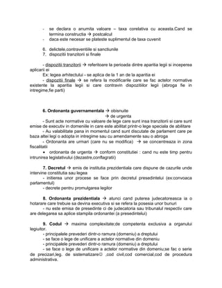 - se declara o anumita valoare – taxa corelativa cu aceasta.Cand se
termina constructia  postcalcul
- daca este necesar se plateste suplimentul de taxa cuvenit
6. delictele,contraventiile si sanctiunile
7. dispozitii tranzitorii si finale
- dispozitii tranzitorii  referitoare la perioada dintre aparitia legii si inceperea
aplicarii ei
Ex: legea arhitectului - se aplica de la 1 an de la aparitia ei
- dispozitii finale  se refera la modificarile care se fac actelor normative
existente la aparitia legii si care contravin dispozitiilor legii (abroga fie in
intregime,fie parti)
6. Ordonanta guvernamentala  obisnuite
 de urgenta
- Sunt acte normative cu valoare de lege care sunt insa tranzitorii si care sunt
emise de executiv in domeniile in care este abilitat printr-o lege speciala de abilitare
- Au valabilitate pana in momentul cand sunt discutate de parlament care pe
baza altei legi o adopta in intregime sau cu amendamente sau o abroga
- Ordonanta are urmari (care nu se modifica)  se concentreaza in zona
fiscalitatii
• ordonanta de urgenta  conform constitutiei : cand nu este timp pentru
intrunirea legislativului (dezastre,conflagratii)
7. Decretul  emis de institutia prezidentiala care dispune de cazurile unde
intervine constitutia sau legea
- initierea unor procese se face prin decretul presedintelui (ex:convoaca
parlamentul)
- decrete pentru promulgarea legilor
8. Ordonanta prezidentiala  atunci cand puterea judecatoreasca ia o
hotarare care trebuie sa devina executiva si se refera la posesia unor bunuri
- nu este emisa de presedinte ci de judecatoria sau tribunalul respectiv care
are delegarea sa aplice stampila ordonantei (a presedintelui)
9. Codul  maxima complexitate;de competenta exclusiva a organului
legiuitor.
- principalele prevederi dintr-o ramura (domeniu) a dreptului
- se face o lege de unificare a actelor normative din domeniu
- principalele prevederi dintr-o ramura (domeniu) a dreptului
- se face o lege de unificare a actelor normative din domeniu;se fac o serie
de precizari,leg. de sistematizare ,cod civil,cod comercial,cod de procedura
administrativa.
 