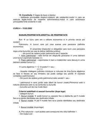 10. Constitutia  legea de baza a statului
- stabileste principalele drepturi,indatoriri ale cetatenilor,modul in care se
executa legile,modul de impartire administrativa,modul in care actioneaza
principalele forte existente in stat
CURS 4 – 15.03.2002
BUNURI,PROPRIETATE,DREPTUL DE PROPRIETATE
Bun  un lucru care are o valoare economica si in privinta caruia pot
exista
Patrimoniu  bunuri care pot crea averea unei persoane (definitia
economica)
 ansamblul drepturilor si obligatiilor care revin unei persoane
dupa urma bunurilor pe care le detine (definitia juridica)
- din punct de vedere juridic patrimoniul are 2 aspecte:
1. Activ patrimonial – este format din drepturile persoanei in urma detinerii
unor bunuri exprimate baneste (+)
2. Pasiv patrimonial – exprimarea in bani a indatoririlor care decurg in urma
detinerii acestor bunuri (-)
 suma algebrica 1 + 2  poate fi + sau -
(+) (-)
- Aceasta intelegere judiciara introduce si notiunea de timp.Suma algebrica
se face in fiecare an sau trimestru (se poate castiga sau pierde  expresie
contabila a patrimoniului)
- Din punct de vedere juridic,patrimoniul este variabil + sau -
- patrimoniul in sens juridic este diferit de bunuri (reale).Ptrimoniul este o
notiune abstracta care nu se confunda cu bunurile
- bunurile sunt de mai multe feluri
Criteriul stabilitatii si asezarii bunurilor (dupa lege)
- categorii bunuri:
1. Bunuri imobile  acele bunuri cu asezare fixa si stabila.Nu pot fi mutate
fara a-si pierde identitatea sau destinatia initiala.
2. Bunuri mobile  pot fi mutate fara sa-si piarda identitatea sau destinatia
initiala
1. Bunuri imobile (dupa lege):
A. Prin natura lor – sunt acelea care corespund intru totul definitiei 1.
- Din Codul civil :
 