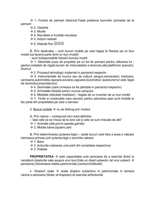  1. Fondul de pamant (terenul).Toata probema bunurilor porneste de la
pamant
 2. Cladirile
 3. Morile
 4. Recoltele si fructele neculese
 5. Arborii netaiati
 6. Statuile fixe 
B. Prin destinatie – sunt bunuri mobile pe care legea le fixeaza pe un bun
imobil (ca facand parte dintr-un bun imobil)
- sunt indispensabile folosirii bunului imobil
 1. Obiectele puse de propietar pe un lot de pamant pentru utilizarea lui :
garduri,instalatii de irigatii,lucrari de imbunatatire a terenului,alei,platforme (parcari),
drumuri
 2. Procesul tehnologic implantat in pamantul respectiv
 3. Instrumentele de munca sau de cultura :pluguri,semanatori, tractoare,
camioane,automobile,vapoare,avioane,vagoane,locomotive (autoturismul este legat
de domiciliul proprietarului)
 4. Semintele (care urmeaza sa fie plantate in pamantul respectiv)
 5. Animalele folosite pentru munca campului
 6. Mobilele (efectele mobiliare) – legate de un inventar de un bun imobil
 7. Tevile si conductele care servesc pentru aducerea apei sunt imobile si
fac parte din propietatea pe care o servesc
2. Bunuri mobile  nu se distrug prin mutare
A. Prin natura – corespund intru totul definitiei
- “atat cele ce se misca de la sine cat si cele ce sunt miscate de altii”
 1. Animale (oile,porcii,caprele,gainile)
 2. Mobile,haine,bijuterii,carti
B. Prin determinarea (puterea legii) – acele bunuri care fara a avea o valoare
intrinseca primesc prin puterea legii o anumita valoare
 1. Banii
 2. Actiunile (valoarea unei parti din societatea respectiva)
 3. Politele
PROPRIETATEA  este capacitatea unei persoane de a exercita direct si
nemijlocit drepturile sale asupra unui bun.Este un drept subiectiv (al unui subiect 
persoana).Genereaza relatia patrimoniala (venituri/cheltuieli)
• Drepturi reale  acele drepturi subiective si patrimoniale in temeiul
carora o persoana (titular al dreptului) isi exercita atributiunile
 