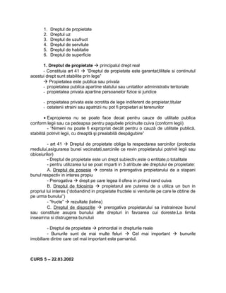 1. Dreptul de propietate
2. Dreptul uz
3. Dreptul de uzufruct
4. Dreptul de servitute
5. Dreptul de habitatie
6. Dreptul de superficie
1. Dreptul de propietate  principalul drept real
- Constituia art 41  “Dreptul de propietate este garantat;lilitele si continutul
acestui drept sunt stabilite prin lege”
 Propietatea este publica sau privata
- propietatea publica apartine statului sau unitatilor administrativ teritoriale
- propietatea privata apartine persoanelor fizice si juridice
- propietatea privata este ocrotita de lege indiferent de propietar,titular
- cetatenii straini sau apatrizii nu pot fi propietari ai terenurilor
• Expropierea nu se poate face decat pentru cauze de utilitate publica
conform legii sau ca pedeapsa pentru pagubele pricinuite cuiva (conform legii)
- “Nimeni nu poate fi expropriat decât pentru o cauză de utilitate publică,
stabilită potrivit legii, cu dreaptă şi prealabilă despăgubire”
- art 41  Dreptul de propietate obliga la respectarea sarcinilor (protectia
mediului,asigurarea bunei vecinatati,sarcinile ce revin propietarului potrivit legii sau
obiceiurilor)
- Dreptul de propietate este un drept subiectiv,este o entitate,o totalitate
- pentru utilizarea lui se poat imparti in 3 atribute ale dreptului de propietate:
A. Dreptul de posesie  consta in prerogativa propietarului de a stapani
bunul respectiv in interes propiu
- Prerogativa  drept pe care legea il ofera in primul rand cuiva
B. Dreptul de folosinta  propietarul are puterea de a utiliza un bun in
propriul lui interes (“dobandind in propietate fructele si veniturile pe care le obtine de
pe urma bunului”)
- “fructe”  rezultate (latina)
C. Dreptul de dispozitie  prerogativa propietarului sa instraineze bunul
sau constituie asupra bunului alte drepturi in favoarea cui doreste.La limita
inseamna si distrugerea bunuluii
- Dreptul de propietate  primordial in drepturile reale
- Bunurile sunt de mai multe feluri  Cel mai important  bunurile
imobiliare dintre care cel mai important este pamantul.
CURS 5 – 22.03.2002
 