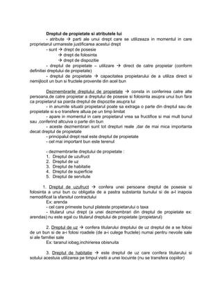 Dreptul de propietate si atributele lui
- atribute  parti ale unui drept care se utilizeaza in momentul in care
proprietarul urmareste justificarea acestui drept
- sunt  drept de posesie
 drept de folosinta
 drept de dispozitie
- dreptul de propietate – utilizare  direct de catre propietar (conform
definitiei dreptului de propietate)
- dreptul de propietate  capacitatea propietarului de a utiliza direct si
nemijlocit un bun si fructele provenite din acel bun
Dezmembrarile dreptului de propietate  consta in conferirea catre alte
persoana,de catre propietar a dreptului de posesie si folosinta asupra unui bun fara
ca propietarul sa piarda dreptul de dispozitie asupra lui
- in anumite situatii propietarul poate sa extraga o parte din dreptul sau de
propietate si s-o transfere altuia pe un timp limitat
- apare in momentul in care propietarul vrea sa fructifice si mai mult bunul
sau ,conferind altcuiva o parte din bun
- aceste dezmembrari sunt tot drepturi reale ,dar de mai mica importanta
decat dreptul de propietate
- principalul drept real este dreptul de propietate
- cel mai important bun este terenul
- dezmembrarile dreptului de propietate :
1. Dreptul de uzufruct
2. Dreptul de uz
3. Dreptul de habitatie
4. Dreptul de superficie
5. Dreptul de servitute
1. Dreptul de uzufruct  confera unei persoane dreptul de posesie si
folosinta a unui bun cu obligatia de a pastra substanta bunului si de a-l inapoia
nemodificat la sfarsitul contractului
Ex: arenda
- cel care primeste bunul plateste propietarului o taxa
- titularul unui drept (a unei dezmembrari din dreptul de propietate ex:
arendas) nu este egal cu titularul dreptului de propietate (propietarul)
2. Dreptul de uz  confera titularului dreptului de uz dreptul de a se folosi
de un bun si de a-i folosi roadele (de a-i culege fructele) numai pentru nevoile sale
si ale familiei sale
Ex: taranul iobag,inchirierea obisnuita
3. Dreptul de habitatie  este dreptul de uz care confera titularului si
sotului acestuia utilizarea pe timpul vietii a unei locuinte (nu se transfera copiilor)
 
