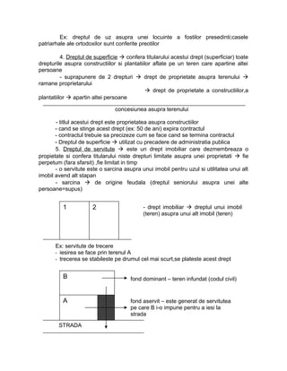 Ex: dreptul de uz asupra unei locuinte a fostilor presedinti;casele
patriarhale ale ortodoxilor sunt conferite preotilor
4. Dreptul de superficie  confera titularului acestui drept (superficiar) toate
drepturile asupra constructiilor si plantatiilor aflate pe un teren care apartine altei
persoane
- suprapunere de 2 drepturi  drept de proprietate asupra terenului 
ramane proprietarului
 drept de proprietate a constructiilor,a
plantatiilor  apartin altei persoane
concesiunea asupra terenului
- titlul acestui drept este proprietatea asupra constructiilor
- cand se stinge acest drept (ex: 50 de ani) expira contractul
- contractul trebuie sa precizeze cum se face cand se termina contractul
- Dreptul de superficie  utilizat cu precadere de administratia publica
5. Dreptul de servitute  este un drept imobiliar care dezmembreaza o
propietate si confera titularului niste drepturi limitate asupra unei proprietati  fie
perpetum (fara sfarsit) ,fie limitat in timp
- o servitute este o sarcina asupra unui imobil pentru uzul si utilitatea unui alt
imobil avend alt stapan
- sarcina  de origine feudala (dreptul seniorului asupra unei alte
persoane=supus)
Ex: servitute de trecere
- iesirea se face prin terenul A
- trecerea se stabileste pe drumul cel mai scurt,se plateste acest drept
fond aservit – este generat de servitutea
pe care B i-o impune pentru a iesi la
strada
B
STRADA
A
fond dominant – teren infundat (codul civil)
1 2 - drept imobiliar  dreptul unui imobil
(teren) asupra unui alt imobil (teren)
 